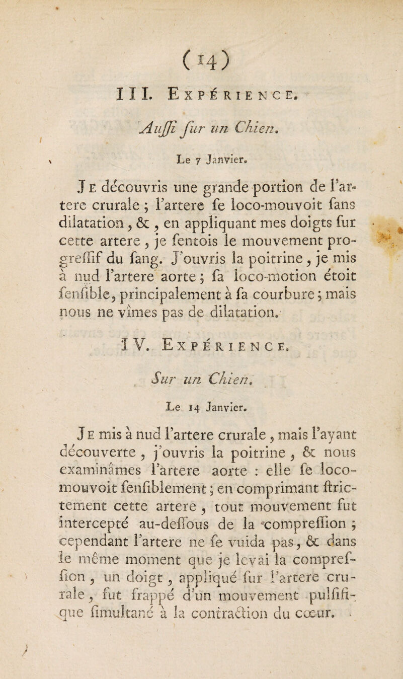 / (ï4) III. Expérience. AuJJi fur un Chien. Le y Janvier. J E découvris une grande portion de Par- tere crurale ; Partere fe loco-mouvoit fans dilatation , & , en appliquant nies doigts fur « cette artere , je fentois le mouvement pro~ greffif du fang. J’ouvris la poitrine , je mis à nud Partere aorte ; fa loco-motion étoit fenfible, principalement à fa courbure ; mais nous ne vîmes pas de dilatation. I V. Expérience. Sur un Chien# Le 14 Janvier. Je mis à nud Partere crurale , mais Payant découverte 5 j'ouvris la poitrine ? & nous examinâmes Partere aorte : elle fe loco- niouvoit fenfiblement ; en comprimant ftric- tement cette artere , tout mouvement fut intercepté au-deffous de la xompreffion ; cependant Partere ne fe vuida pas , & dans le même moment que je levai la compref- fion , un doigt y appliqué fur Partere cru¬ rale, fut frappé d’un mouvement pulfifi- que fimultané à la contra&ion du cœur.