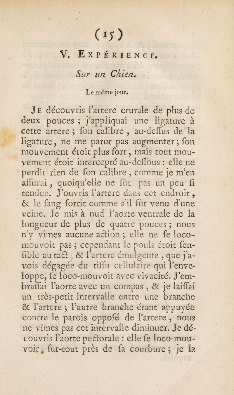 V. Expérience.. Sur un Chien. Le meme jour. J E découvris Partere crurale de plus de deux pouces ; jappliquai une ligature à cette artere ; fou calibre , au-deffus de la ligature, ne me parut pas augmenter ; fon mouvement étoit plus fort, mais tout mou¬ vement étoit intercepté au-deffous : elle ne perdit rien de fon calibre , comme je m’en affurai ^ quoiqu’elle ne fût pas un peu fi tendue. J’ouvris Partere dans cet endroit ^ & le fang fortit comme s’il fût venu d’une veine. Je mis à nud l’aorte ventrale de la longueur de plus de quatre pouces ; nous n’y vîmes aucune aftion ; elle ne fe loco- mouvoit pas ; cependant le pouls étoit fen- fible au taft ,, & Partere émulgente ^ que j’a- vois dégagée du tiffu cellulaire qui l’enve¬ loppe^ fe loco-mouvoit avec vivacité. J’em- bralfai l’aorte avec un compas 5 & je laiffaï un très-petit intervalle entre une branche & Partere ; Pautre branche étant appuyée contre le parois oppofé de Partere <, nous ne vîmes pas cet intervalle diminuer. Je dé¬ couvris Paorte peftorale : elle fe loco-mou- voit. fur-tout près de fa courbure ; je la