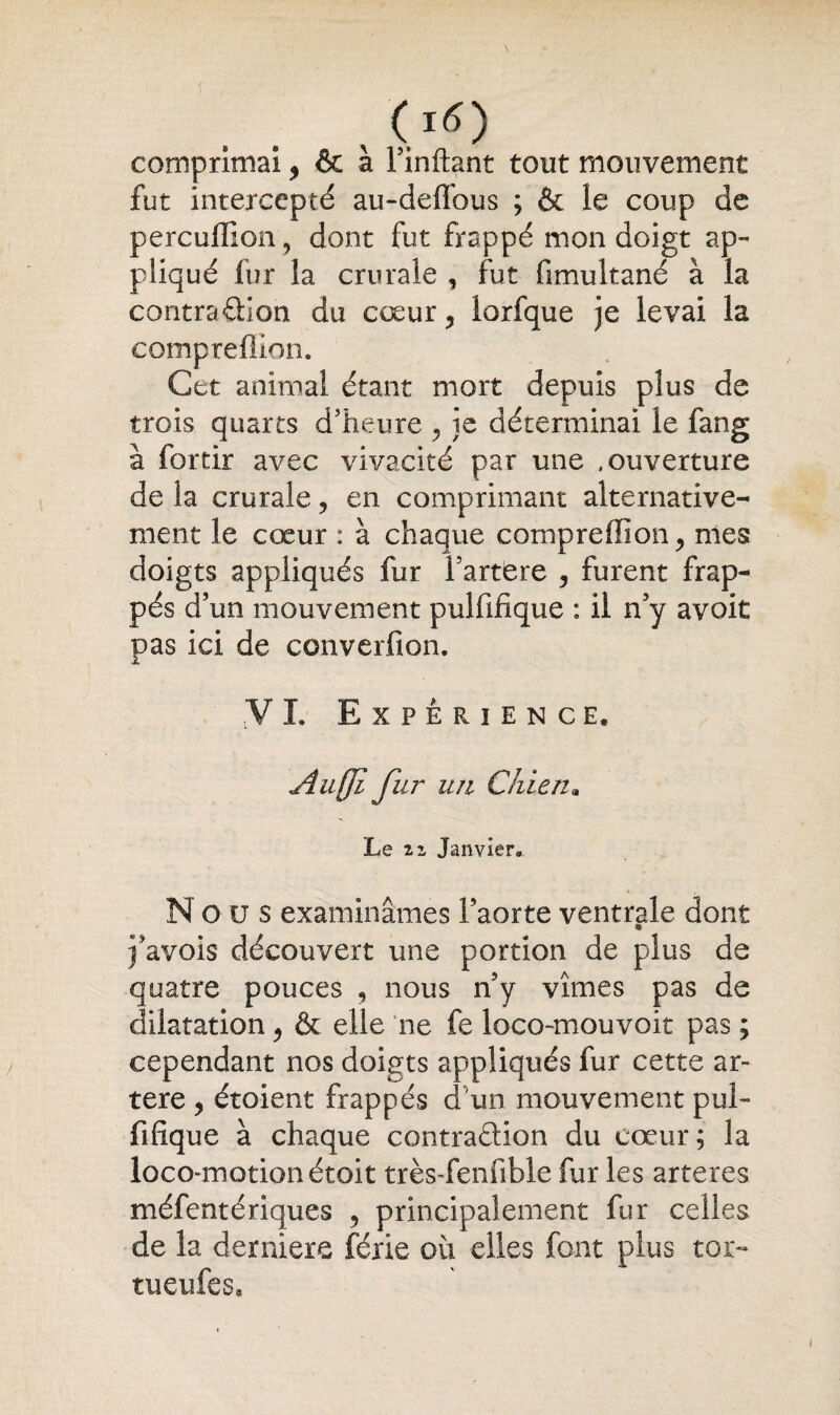 comprimai, & à Finftant tout mouvement fut intercepté au-deffous ; & le coup de percullion, dont fut frappé mon doigt ap¬ pliqué fur la crurale , fut fimultané à la contraction du cœur , lorfque je levai la compreffion. Cet animal étant mort depuis plus de trois quarts d’heure , je déterminai le fang à fortir avec vivacité par une .ouverture de la crurale, en comprimant alternative¬ ment le cœur : à chaque compreffion, mes doigts appliqués fur Fartëre , furent frap¬ pés d’un mouvement pulfifique : il n’y avoit pas ici de converfion. VI. Expérience. Aufji fur un Chien9 Le 21 Janvier. Nous examinâmes l’aorte ventrale dont j’avois découvert une portion de plus de quatre pouces , nous n’y vîmes pas de dilatation, & elle ne fe loco-mouvoit pas ; cependant nos doigts appliqués fur cette ar¬ tère , étoient frappés d'un mouvement pul¬ fifique à chaque contraétion du cœur; la loco-motionétoit très-fenfible fur les arteres méfentériques , principalement fur celles de la derniers férié où elles font plus toi:- tueufes.