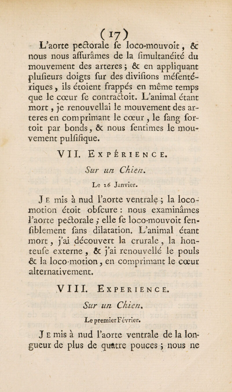 ( *7 ) L'aorte pe&orale fe loco-mouvoît, & nous nous affinâmes de la fimultanéité du mouvement des arteres ; & en appliquant plufieurs doigts fur des divifions méfenté- riques * ils étoient frappés en même temps que le cœur fe contraûoit. L'animal étant mort, je renouvellai le mouvement des ar¬ teres en comprimant le cœur ? le fang for- toit par bonds, & nous fentîmes le mou¬ vement pulfifique. VIL Expérience. Sur un Chien, i Le i6 Janvier- ► J e mis à nud l'aorte ventrale^ la loco¬ motion étoit obfcure : nous examinâmes l'aorte peétorale ; elle fe loco-mouvoit fen- fiblement fans dilatation. L’animal étant mort y j'ai découvert la crurale , la lion- teufe externe , & j’ai renouvellé le pouls & la loco-motion > en comprimant le cœur alternativement. VIII. EXPERIENCE. Sur un Chie ru Le premier Février. J e mis à nud l’aorte ventrale de la lon¬ gueur de plus de quatre pouces ; nous ne