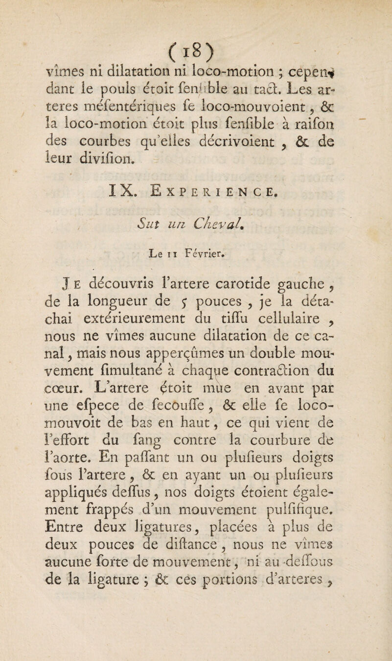 . 08) vîmes ni dilatation ni loco-motion ; cepen* dant le pouls était fenbble au tact. Les ar¬ tères rnéfentériques fe loco-mouvoient 5 & la loco-motion étoit plus fenfible à raifon des courbes qu elles décrivoient , &. de leur divifion. ' . IX. Expérience, Sut un Cheval. Le ii Février. J e découvris fartere carotide gauche 5 de la longueur de $■ pouces , je la deçà- chai extérieurement du tiffu cellulaire ? nous ne vîmes aucune dilatation de ce ca¬ nal 3 mais nous apperçûmes un double mou¬ vement fimultané à chaque contradion du cœur. L’artere étoit mue en avant par une efpece de fecouffe 5 & elle fe loco- mouvoit de bas en haut, ce qui vient de l'effort du fang contre la courbure de l'aorte. En paffant un ou plufieurs doigts fous Fartere ? & en ayant un ou plufieurs appliqués deffus 5 nos doigts étoient égale¬ ment frappés d'un mouvement puififîque. Entre deux ligatures 5 placées à plus de deux pouces de diftance 5 nous ne vîmes aucune forte de mouvement, ni au deffous de la ligature j & ces portions d’arceres ^