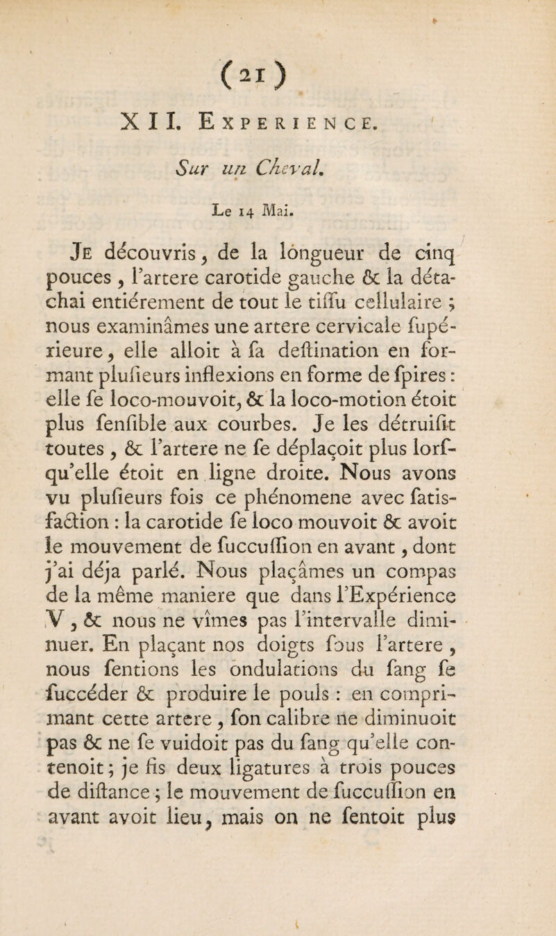 (ai) XII. EXPERIENCE. Sur un Cheval. Le 14 Mai. Je découvris > de la longueur de cinq pouces y l’artere carotide gauche & la déta¬ chai entièrement de tout le tiffu cellulaire ; nous examinâmes une artere cervicale fupé- rieure y elle alloit à fa deftination en for¬ mant plufieurs inflexions en forme de fpires : elle fe loco-mouvoit, & la loco-motion étoit plus fenfible aux courbes. Je les détruifit toutes y & l’artere ne fe déplaçoit plus lorf- qu’elle étoit en ligne droite. Nous avons vu plufieurs fois ce phénomène avec fatis- faétion : la carotide fe loco mouvoit & avoit le mouvement de fuccuflion en avant, dont j’ai déjà parlé. Nous plaçâmes un compas de la même maniéré que dans F Expérience V y & nous ne vîmes pas l’intervalle dimi¬ nuer. En plaçant nos doigts fous l’artere 9 nous fentions les ondulations du fang fe fuccéder & produire le pouls : en compri¬ mant cette artere y fon calibre ne diminuoit pas & ne fe vuidoit pas du fang qu’elle con- tenoit; je fis deux ligatures à trois pouces de diftance ; le mouvement de fuccuflion en avant avoit lieu5 mais on ne fentoit plus