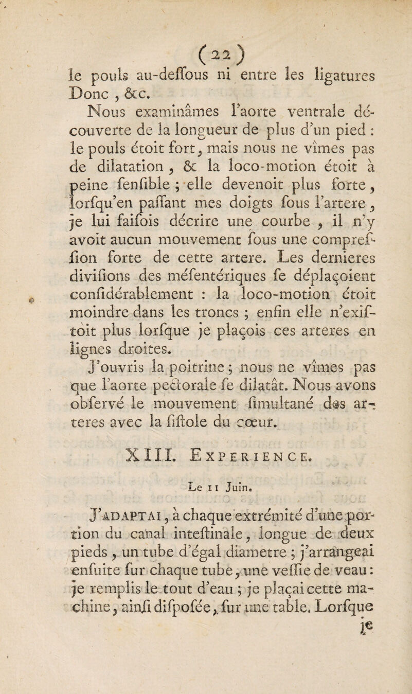 C22) le pouls au-deffous ni entre les ligatures Donc y &c. Nous examinâmes faorte ventrale dé¬ couverte de la longueur de plus d5un pied : le pouls étoit fort, mais nous ne vîmes pas de dilatation ? & la loco-motion étoit à peine fenfible ; elle devenok plus forte9 iorfqu’en paffant mes doigts fous Fartere y je lui faifois décrire une courbe ,, il n'y avoit aucun mouvement fous une compref* lion forte de cette artere. Les dernieres divifions des méfentériques fe déplaeoient confidérablement : la loco-motion étoit moindre dans les troncs ; enfin elle n’exif- toit plus lorfque je plaçois ces arteres en lignes droites. J'ouvris la poitrine ; nous ne vîmes pas ■que Faorte peétorale fe dilatât. Nous avons obfervé le mouvement fimultané d#s ar¬ tères avec la filiale du cœur. XIII. Expérience. Le 11 Juin. J’adaptai à chaque extrémité d’une ...por¬ tion du canal inteftinale, longue de deux pieds y un tube d’égal diamètre ; j’arrangeai enfuite fur chaque tube y une veffie de veau : je remplis le tout d’eau ; je plaçai cette ma¬ chine j ainü difpofée* fur une table, Lorfque i€