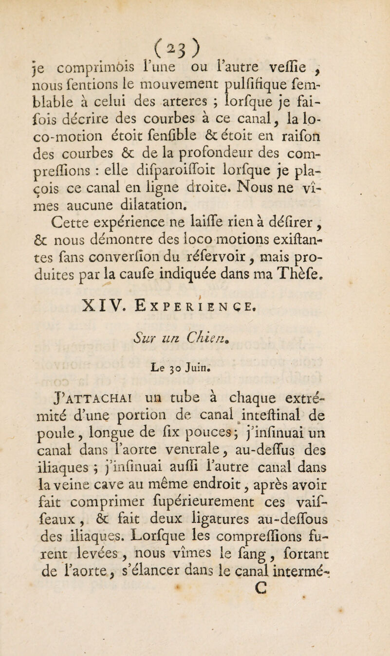 (23) je comprimôis l’une ou l’autre veiiie , nous fendons ie mouvement pulfifique fenv blable à celui des arteres ; îorfque je fai- fois décrire des courbes à ce canal, la lo- co-motion étoit fenûble & étoit en raifon des courbes & de la profondeur des com¬ prenions : elle difparoiffoit Iorfque je pla- cois ce canal en ligne droite. Nous ne vî¬ mes aucune dilatation. Cette expérience ne laiffe rien à délirer , & nous démontre des ioco motions exiftan- tes fans converlîon du réfervoir , mais pro¬ duites par la caufe indiquée dans ma Thèfe. XIV. EXPERIENCE, Sur un Chiai• Le 30 Juin. P attachai un tube à chaque extré¬ mité d’une portion de canal inteftinal de poule, longue de fix pouces; j’infinuai un canal dans l’aorte ventrale, au-deffus des iliaques ; j’infmuai auffi l’autre canal dans la veine cave au même endroit, après avoir fait comprimer fupérieurement ces vaif- feaux , êt fait deux ligatures au-deffous des iliaques. Lorfque les compreffions fu¬ rent levées, nous vîmes le fang, forçant de l’aorte, s’élancer dans le canal intermé- C