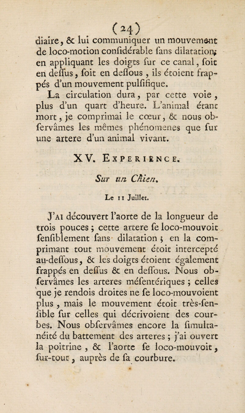 (m) diaire, & lui communiquer un mouvement de loco-motion confidérable fans dilatation* en appliquant les doigts fur ce canal, foie en deffus, foit en deffous , ils étoient frap¬ pés d'un mouvement pulfiftque. La circulation dura, par cette voie , plus d'un quart d'heure. L'animal étant mort 5 je comprimai le cœur ? & nous ol> fervâmes les mêmes phénomènes que fur une artere d’un animal vivant. 4 * / • XV. EXPERIENCE. Sur un Chien. Le il Juillet. 35aï découvert l'aorte de la longueur de trois pouces; cette artere fe loco-mouvoit. fenfiblement fans~ dilatation ; en la com¬ primant tout mouvement étoit intercepté au-deffous, & les doigts étoient également frappés en deffus & en deffous. Nous ob- fervâmes les arteres méfentériques ; celles que je rendois droites ne fe loco-mouvoienfc plus ? mais le mouvement étoit très-fen- lible fur celles qui décrivoient des cour¬ bes. Nous obfervâmes encore la fimulta- néité du battement des arteres ; j'ai ouvert la poitrine , & l’aorte fe loco-mouvoit 9 fur-tout j auprès de fa courbure.