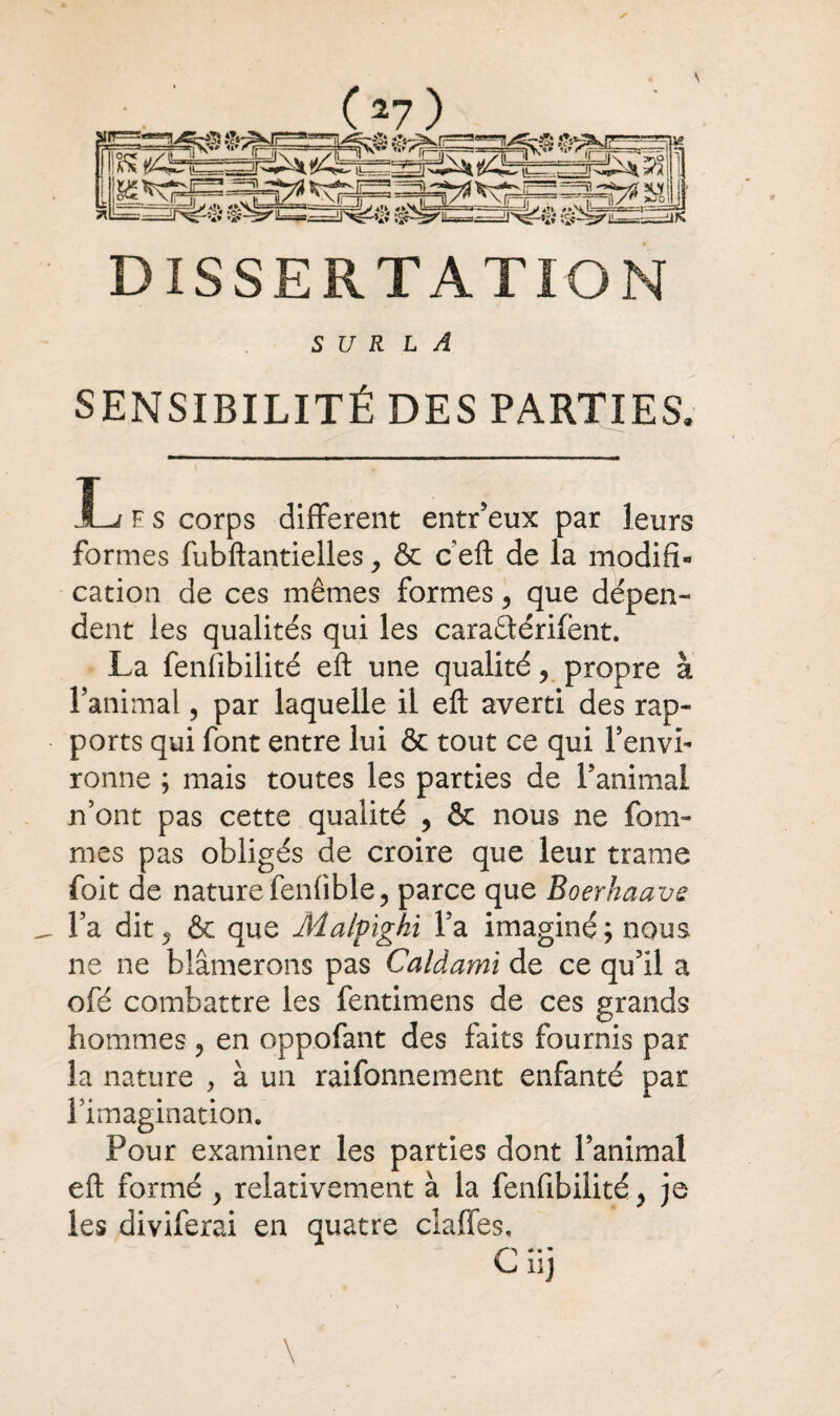 DISSERTATION S U R L A SENSIBILITÉ DES PARTIES. JL; F s corps different entr’eux par leurs formes fubftantielles, & c eft de la modifi¬ cation de ces mêmes formes, que dépen- dent les qualités qui les caradérifent. La fenfibilité eft une qualité, propre à l’animal, par laquelle il eft averti des rap¬ ports qui font entre lui & tout ce qui l’envi¬ ronne ; mais toutes les parties de l’animai n’ont pas cette qualité , & nous ne foDî¬ mes pas obligés de croire que leur trame foit de nature fenfible, parce que Boerhaave l’a dit ? & que Malpighi l’a imaginé; nous ne ne blâmerons pas Caldami de ce qu’il a ofé combattre les fentimens de ces grands hommes, en oppofant des faits fournis par la nature , à un raifonnement enfanté par l’imagination. Pour examiner les parties dont l’animal eft formé } relativement à la fenfibilité y je les diviferai en quatre claffes, ^ HJ