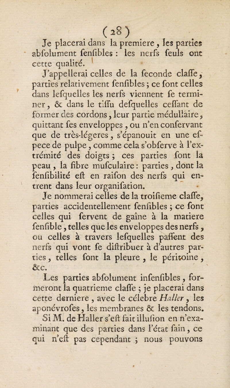 (a8) . Je placerai dans la première , les parties abfolument fenfibles : les nerfs feuls ont cette qualité. J'appellerai celles de la fécondé clafle5 parties relativement fenfibles ; ce font celles dans lefquelles les nerfs viennent fe termi¬ ner 5 & dans le tiffu defquelles ceffant de former des cordons 5 leur partie médullaire, quittant fes enveloppes ? ou n'en confervant que de très-légeres 5 s'épanouit en une ef~ pece de pulpe 5 comme cela s’obferve à l’ex¬ trémité des doigts ; ces parties font la peau , la fibre mufculaire : parties dont la fenfibilité eft en raifon des nerfs qui en¬ trent dans leur organifation. Je nommerai celles de la troifieme cîaffe^ parties accidentellement fenfibles ; ce font celles qui fervent de gaine à la matière fenfible, telles que les enveloppes des nerfs * ou celles à travers lefquelles pafient des nerfs qui vont fe diftribuer à d'autres par¬ ties 2 telles font la pleure ? le péritoine y &c. Les parties abfolument infenfibles, for¬ meront îa quatrième claffe ; je placerai dans cette derniere 9 avec le célébré Haller ? les aponévrofes > les membranes & les tendons. Si M. de Haller s'eft fait illufion en n’exa¬ minant que des parties dans l’état fain y ce qui neft pas cependant ; nous pouvons i