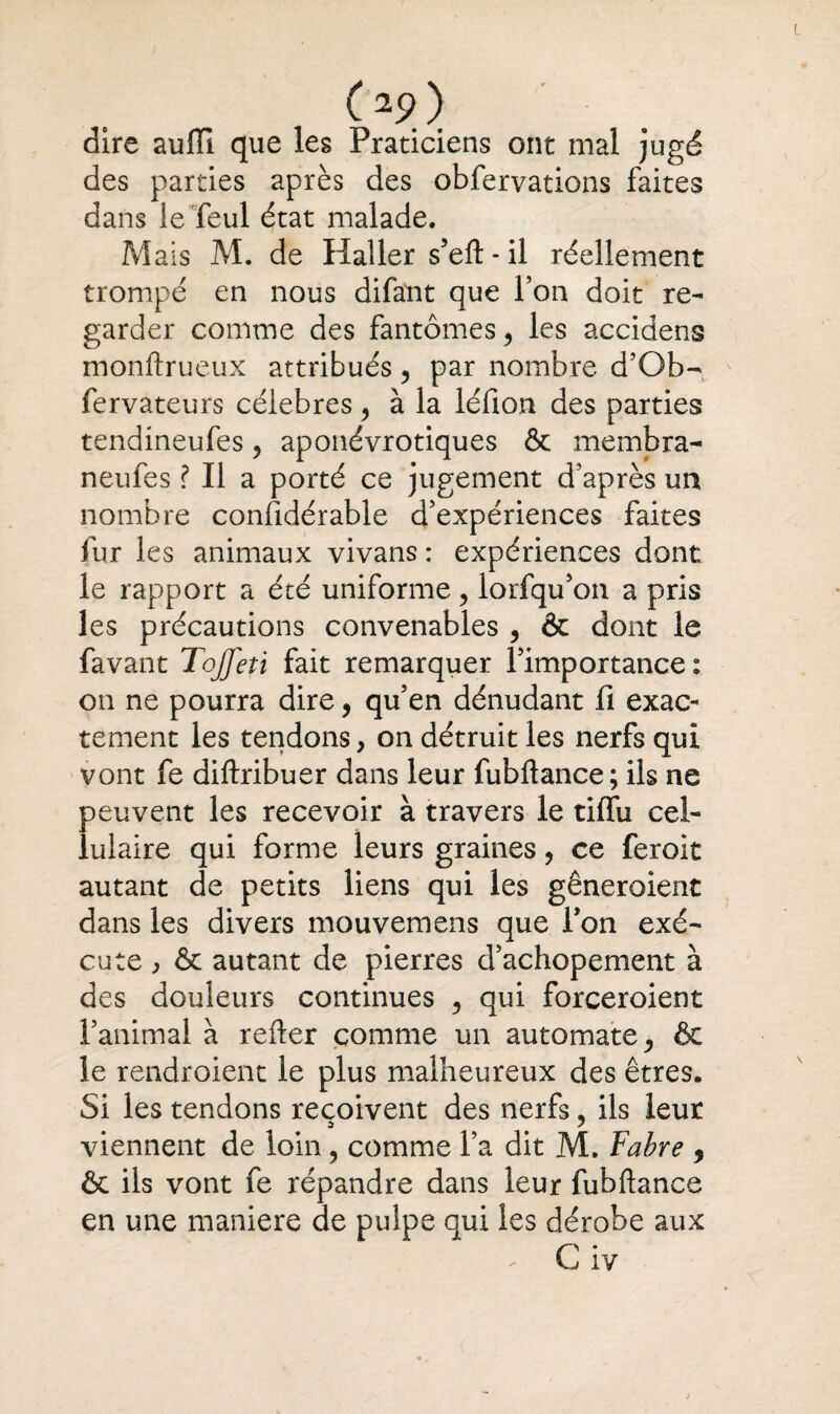 O?) dire aufli que les Praticiens ont mal jugé des parties après des obfervations faites dans le feul état malade. Mais M. de Haller s’eft - il réellement trompé en nous difant que l’on doit re¬ garder comme des fantômes 5 les accidens monftrueux attribués ? par nombre d’Qb- fervateurs célébrés, à la léfion des parties tendineufes, aponévrotiques & membra- neufes ? Il a porté ce jugement d'après un nombre considérable d’expériences faites fur les animaux vivans : expériences dont le rapport a été uniforme, lorfqu’on a pris les précautions convenables , & dont le favant ToJJeti fait remarquer l’importance : on ne pourra dire, qu’en dénudant fi exac¬ tement les tendons, on détruit les nerfs qui vont fe diftribuer dans leur fubftance; ils ne peuvent les recevoir à travers le tilfu cel¬ lulaire qui forme leurs graines, ce feroit autant de petits liens qui les gêneroient dans les divers mouvemens que Ton exé¬ cute ^ & autant de pierres d’achopement à des douleurs continues ? qui forceroient l’animal à relier comme un automate ^ & le rendroient le plus malheureux des êtres. Si les tendons reçoivent des nerfs, ils leur viennent de loin ? comme l’a dit M. Fabre , ôt ils vont fe répandre dans leur fubftance en une maniéré de pulpe qui les dérobe aux C iv