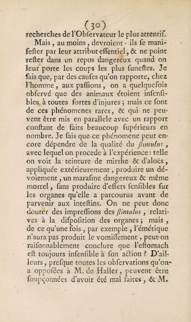 (3°) recherches de l'Obfervateur le plus attentif. Mais 2 au moins , devroient - ils fe mani- fefter par leur attribut effentiel, & ne point relier dans un repos dangereux quand on leur porte les coups les plus funeftes. Je fais que., par des caufes qu'on rapporte, chez l'homme, aux pallions, on a quelquefois obfervé que des animaux étoient infaill¬ ibles... à toutes fortes d'injures ; mais ce font de ces phénomènes rares, & qui ne peu¬ vent être mis en parallèle avec un rapport confiant de faits beaucoup fupérieurs en nombre. Je fais que* ce phénomène peut en¬ core dépendre de la qualité du ftimulm ^ avec lequel on procédé à l'expérience : telle on voit la • teinture de mirrhe & d'aloës, appliquée extérieurement, produire un dé¬ voiement , un marafme dangereux & même mortel, fans produire d'effets fenfibles fur les organes qu'elle a parcourus avant de parvenir aux intellins. On ne peut donc douter des impreffions des ftmmlus , relati¬ ves à la difpofition des organes ; mais , de ce qu'une fois , par exemple , l'émétique n'aura pas produit le vomiffement, peut*on raifonnablement conclure que Feltomach eft toujours infenfible à fon aftion ? D'ail¬ le urs , prefque toutes les obfervations qu'on* a oppofées à M. de Haller, peuvent être foupçonnées d'avoir été mal faites, & M#