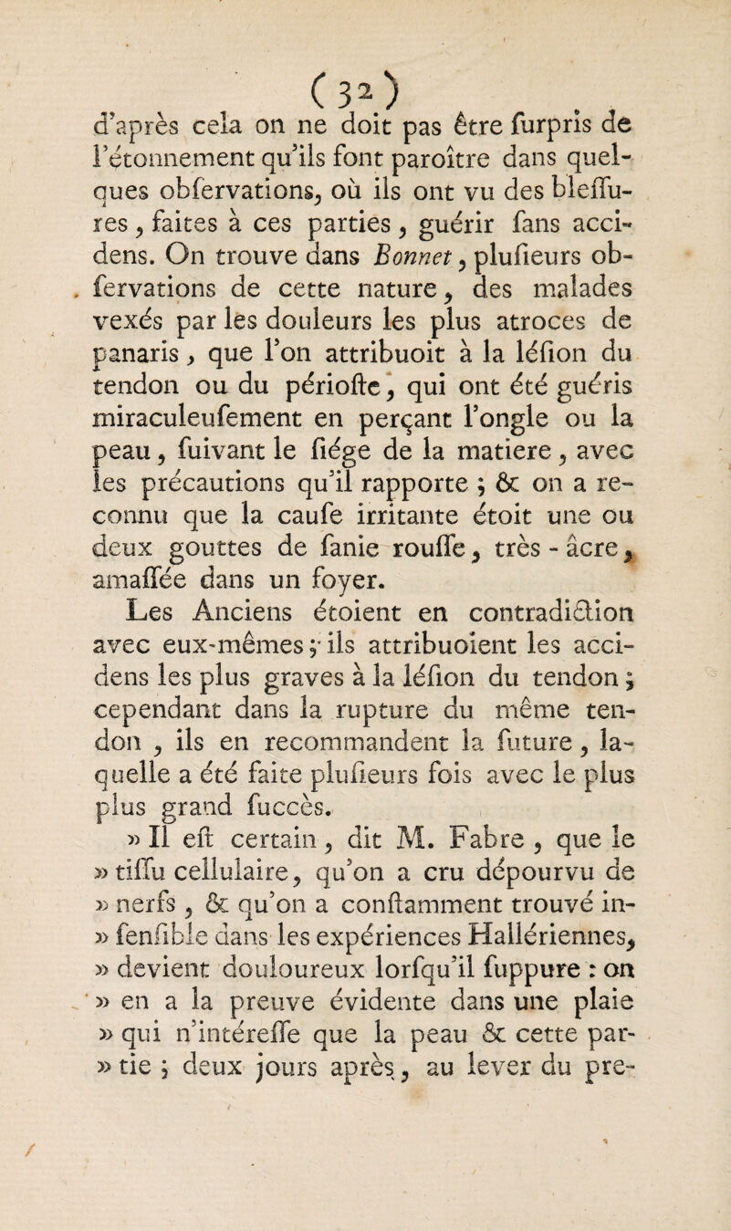 d’après cela on ne doit pas être furprîs de ! etonnement qu’ils font paroître dans quel¬ ques obfervations^ où ils ont vu des bleilu- res j faites à ces parties, guérir fans acci« dens. On trouve dans Bonnet 5 plufieurs ob» fervations de cette nature 5 des malades vexés par les douleurs les plus atroces de panaris, que l’on attribuoit à la léfion du tendon ou du périofte, qui ont été guéris miraculeufement en perçant l’ongle ou la peau 9 fuivant le fiége de la matière , avec les précautions qu’il rapporte ; & on a re¬ connu que la caufe irritante étoit une ou deux gouttes de fanie rouffe y très - âcre % amaffée dans un foyer. Les Anciens étoient en contradidion avec eux-mêmes ;• ils attribuolent les acci- dens les plus graves à la léfion du tendon ; cependant dans la rupture du même ten¬ don j ils en recommandent la future 5 la¬ quelle a été faite plufieurs fois avec le plus plus grand fuccès.. » Il eft certain 5 dit M. Fabre 5 que le » tiffu cellulaire ^ qu’on a cru dépourvu de » nerfs ? & qu’on a conftamment trouvé in- 5> fenfible dans les expériences Hailériennes* » devient douloureux lorfqu’il fuppure : on » en a la preuve évidente dans une plaie » qui n’intéreffe que la peau & cette par- » tie ; deux jours après, au lever du pre-