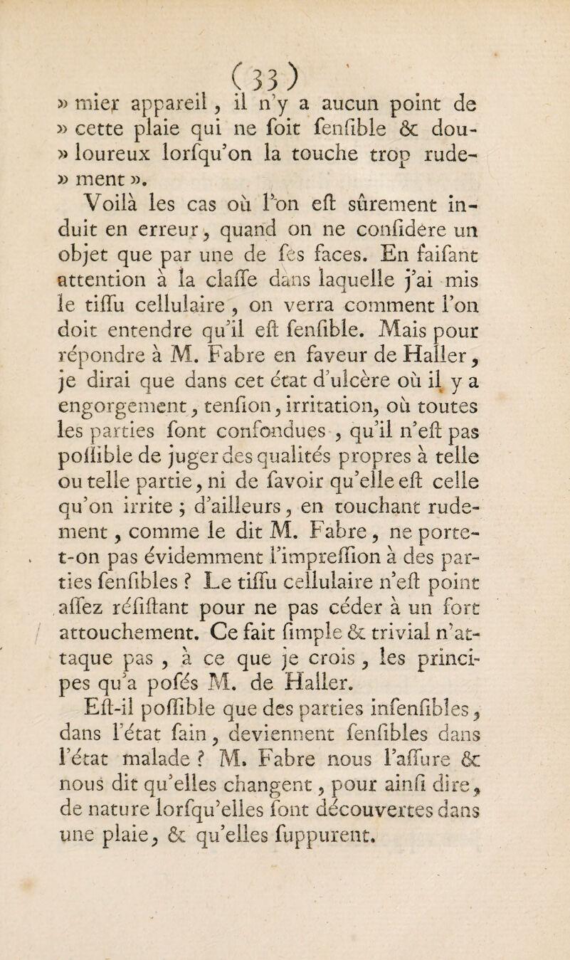 » mie,r appareil, il n y a aucun point de » cette plaie qui ne foit fenfible & dou- » loureux lorfqif on la touche trop rude- » ment ». Voilà les cas où Ton eft sûrement in¬ duit en erreur, quand on ne confidere un objet que par une de fès faces. En faifant attention à la claffe dans laquelle j’ai mis le tiflfu cellulaire , on verra comment Fou doit entendre qu il eft fenfible. Mais pour répondre à M. Fabre en faveur de Haller , je dirai que dans cet état d'ulcère ou il y a engorgement , tenfton, irritation, où toutes les parties font confondues , qu'il îFeft pas poliible de juger des qualités propres à telle ou telle partie, ni de lavoir qu’elle eft celle qu’on irrite ; d’ailleurs , en touchant rude¬ ment , comme le dit M. Fabre , ne porte- t-on pas évidemment fimpreffion à des par¬ ties fenfibles ? Le tiffu cellulaire n’eft point affez réfiftant pour ne pas céder à un fort attouchement. Ce fait fimple & trivial n'at¬ taque pas , à ce que je crois y les princi¬ pes qu’a pofés M. de Haller. Eft-il poffible que des parties infenfibîes, dans Fétat fain , deviennent fenfibles dans l’état malade ? M» Fabre nous Faffure & nous dit qu’elles changent , pour ainfi dire, de nature lorfqu'eîles font découvertes dans une plaie, & qu’elles fuppurent.