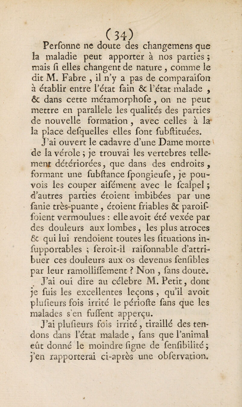 Perforine ne doute des changemens que la maladie peut apporter à nos parties ; mais fi elles changent de nature , comme le dit M. Fabre , il n’y a pas de comparaifoa à établir entre Tétât fain & Tétât malade , & dans cette métamorphofe , on ne peut mettre en parallèle les qualités des parties de nouvelle formation , avec celles à la la place defquelles elles font fubftituées. J'ai ouvert le cadavre d’une Dame morte de la vérole; je trouvai les vertebres telle» ment détériorées 3 que dans des endroits , formant une fubftance fpongieufe , je pou- vois les couper aifément avec le fcalpel ; d’autres parties étoient imbibées par une fanie très-puante , étoient friables & paroif foient vermoulues : elle avoit été vexée par des douleurs aux lombes, les plus atroces & qui lui rendoient toutes les Situations in- fupportables ; feroit-il raifonnable d’attri¬ buer ces douleurs aux os devenus fenfibles par leur ramollilfement ? Non , fans doute. J’ai oui dire au célébré M. Petit, dont je fuis les excellentes leçons , qu’il avoit plaideurs fois irrité le périofte fans que les malades s’en fuffent apperçu. J’ai plufieurs fois irrité, tiraillé des ten¬ dons dans l’état malade, fans que Tanimal eût donné le moindre lime de fenfibilité ; j’en rapporterai ci-après une obfervatiom