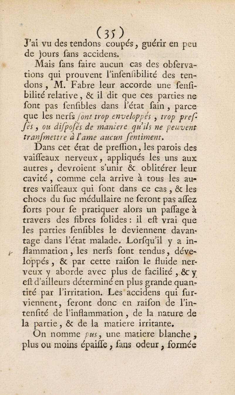 JTai vu des tendons coupés , guérir en peu de jours fans accidens. Mais fans faire aucun cas des obferva- tiens qui prouvent l’infenfibilité des ten¬ dons , M. Fabre leur accorde une fenfi- bilité relative, & il dit que ces parties ne font pas fenfibles dans Pétât fain , parce que les nerfs /ont trop enveloppés , trop prefi fes, ou difpofés de maniéré quils ne peuvent tranfmettre à famé aucun fentiment. Dans cet état de preflion, les parois des vaiffeaux nerveux, appliqués les uns aux autres , devroient s’unir & oblitérer leur cavité, comme cela arrive à tous les au¬ tres vaiffeaux qui font dans ce cas, & les chocs du fuc médullaire ne feront pas affez forts pour fe pratiquer alors un paffage à travers des fibres folides : il eft vrai que les parties fenfibles le deviennent davan¬ tage dans l’état malade* Lorfqu’il y a in¬ flammation , les nerfs font tendus, déve¬ loppés , & par cette raifon le fluide ner¬ veux y aborde avec plus de facilité , &c y eft d’ailleurs déterminé en plus grande quan¬ tité par l’irritation. Les accidens qui fur- yiennent, feront donc en raifon de l’in- tenfité de l’inflammation, de la nature de la partie, & de la matière irritante. On nomme pus, une matière blanche j plus ou moins épaiffe ; fans odeur ; formée