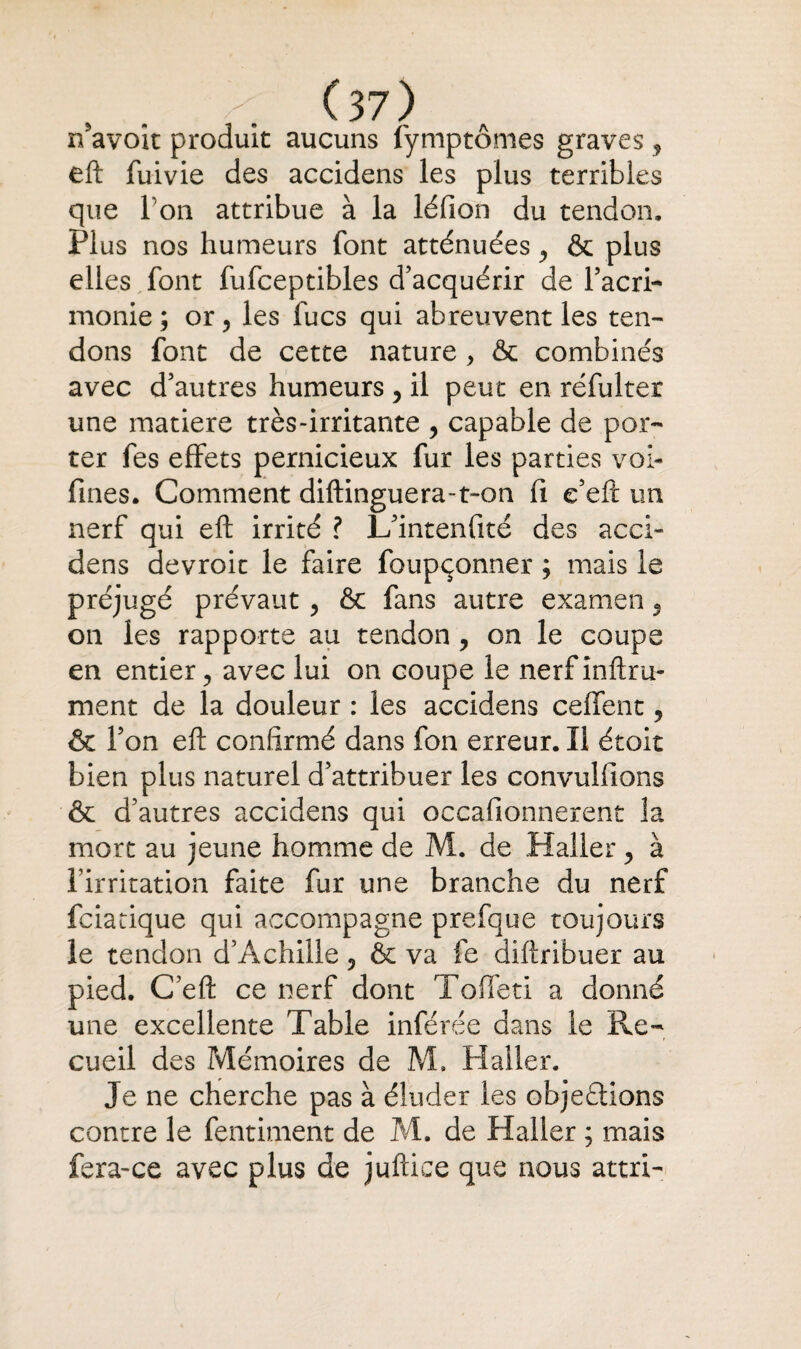 n’avoit produit aucuns fymptômes graves, eft fuivie des accidens les plus terribles que Ton attribue à la léfion du tendon. Plus nos humeurs font atténuées , & plus elles font fufceptibles d’acquérir de l’acri¬ monie; or ^ les fucs qui abreuvent les ten¬ dons font de cette nature , & combinés avec d’autres humeurs , il peut en réfulter une matière très-irritante , capable de por¬ ter fes effets pernicieux fur les parties voi- fines. Comment diftinguera-t-on fi e’eft un nerf qui eft irrité ? L’intenfité des acci¬ dens devroic le faire foupçonner ; mais le préjugé prévaut , & fans autre examen 9 on les rapporte au tendon , on le coupe en entier, avec lui on coupe le nerf infini¬ ment de la douleur : les accidens ceffent, & l’on eft confirmé dans fon erreur. Il étoit bien plus naturel d’attribuer les convulfions & d’autres accidens qui occafionnerent la mort au jeune homme de M. de Haller , à l’irritation faite fur une branche du nerf fciacique qui accompagne prefque toujours le tendon d’Achille, & va fe diftribuer au pied. C’eft ce nerf dont Toffeti a donné une excellente Table inférée dans le Re¬ cueil des Mémoires de M, Haller. Je ne cherche pas à éluder les objections contre le fentiment de M. de Haller ; mais fera-ce avec plus de juftice que nous attri-