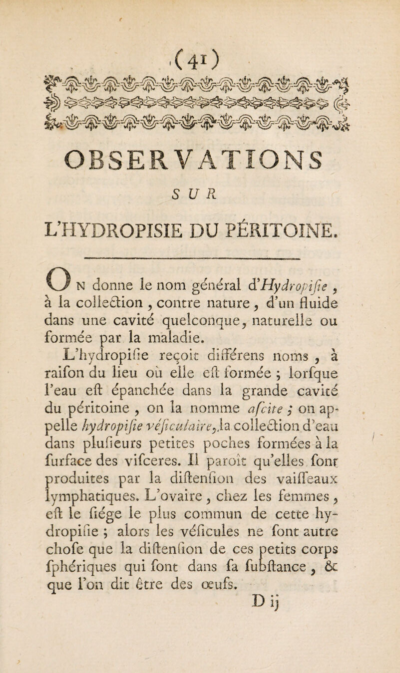 OBSERVATIONS SUR. L’HYDROPISIE DU PÉRITOINE, O N donne le nom général d'Hydropijie « à la collection y contre nature , d’un fluide dans une cavité quelconque, naturelle ou formée par la maladie. L’hydropifie reçoit aifférens noms y à raifon du lieu où elle eft formée ; lorfque l’eau eft épanchée dans la grande cavité du péritoine , on la nomme afcite ; on ap¬ pelle hydropifie véficulairey\a colleCtion d eau dans plufieurs petites poches formées à la furface des vifceres. Il paroît qu’elles font produites par la diftenfion des vaiffeaux lymphatiques. L’ovaire 5 chez les femmes y eft le fiége le plus commun de cette hy¬ dropifie ; alors les véhicules ne font autre chofe que la diftenfion de ces petits corps fphériques qui font dans fa fubftance y & que l’on dit être des œufs.