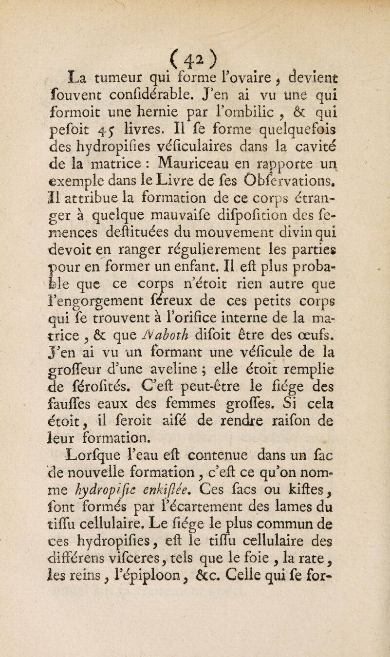 ( 4* ) , . La tumeur qui forme Fovaire * devient fouvent confidérabie. J'en ai vu Une qui formoit une hernie par l'ombilic , & qui pefoit 45 livres. li fe forme quelquefois des hydropifies véficulaires dans la cavité de la matrice : Mauriceau en rapporte un exemple dans le Livre de les Ûbfervations. Il attribue la formation de ce corps étran¬ ger à quelque mauvaife difpofition des fe- mences deftituées du mouvement divin qui devoit en ranger régulièrement les parties pour en former un enfant. ïl eft plus proba¬ ble que ce corps n étoit rien autre que l’engorgement féreux de ces petits corps qui fe trouvent à Forifice interne de la ma¬ trice j & que IVaboth difoit être des œufs. J’en ai vu un formant une véficule de la groffeur d’une aveline ; elle étoit remplie de férofités. G’eft peut-être le fiége des fauffes eaux des femmes groffes. Si cela étoit 5 il feroit aifé de rendre raifon de leur formation. Lorfque l’eau eft contenue dans un fac de nouvelle formation , c’eft ce qu’on nom¬ me hydropijic enkiflée. Ces facs ou kiftes5 font formés par l’écartement des lames du tiffu cellulaire. Le fiége le plus commun de ces hydropifies j eft le tiffu cellulaire des différens vifeeres, tels que le foie ^ la rate $ les reins ? l’épiploon > Celle qui fe for-