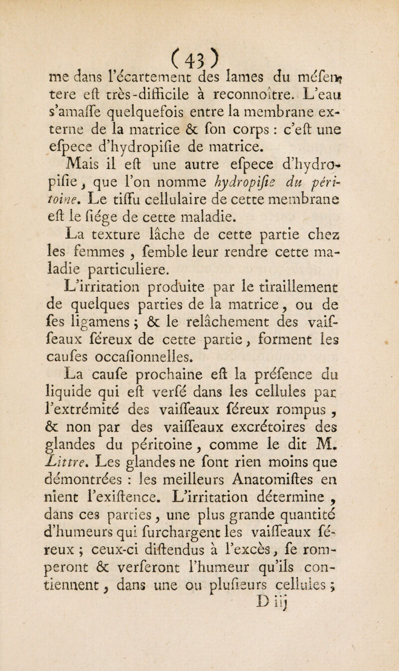 me dans l’écartement des lames du méfen? tere eft très-difficile à reconnoître. L’eau s’amaffe quelquefois entre la membrane ex¬ terne de la matrice & fon corps : c’eft une efpece d’hydropifie de matrice. Mais il eft une autre efpece d’hydro pifie, que l’on nomme hydropifie du péri- toine. Le tiftu cellulaire de cette membrane eft le fiége de cette maladie. La texture lâche de cette partie chez les femmes , femble leur rendre cette ma¬ ladie particulière. L’irritation produite par le tiraillement de quelques parties de la matrice, ou de fes ligamens ; & le relâchement des vaif¬ feaux féreux de cette partie > forment les caufes occafionnelles. La caufe prochaine eft la préfence du liquide qui eft verfé dans les cellules par l’extrémité des vaiffeaux féreux rompus , & non par des vaiffeaux excrétoires des glandes du péritoine , comme le dit M, Littré♦ Les glandes ne font rien moins que démontrées : les meilleurs Anatomiftes en nient l’exiftence. L’irritation détermine , dans ces parties, une plus grande quantité d’humeurs qui furchargent les vaiffeaux fé¬ reux ; ceux-ci diftendus à l’excès, fe rom- peront & verferont l’humeur qu’ils con¬ tiennent , dans une ou plufieurs cellules ;