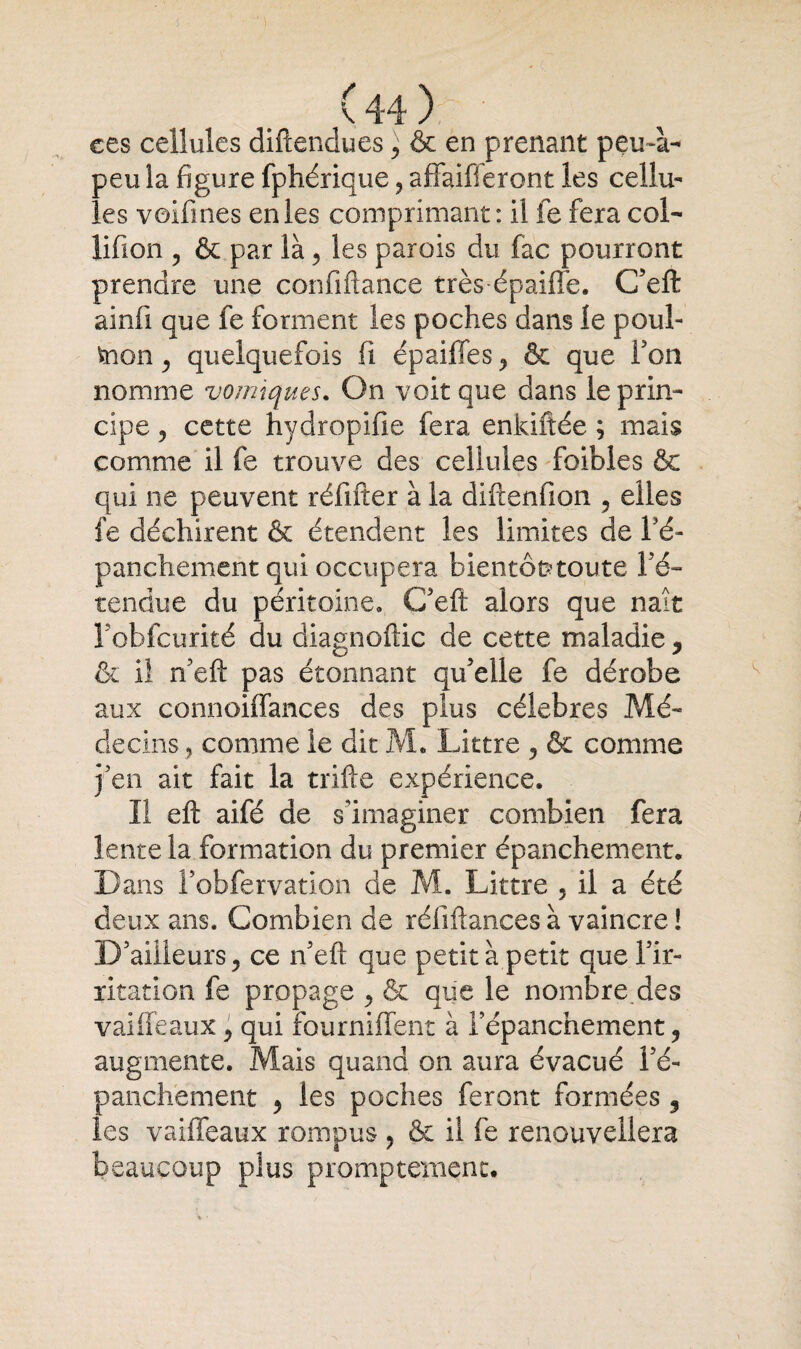 ces cellules diftendues, & en prenant peufii- peu la figure fphérique ? affaifferont les cellu¬ les voifines en les comprimant: il fe fera col- lifion ? & par là , les parois du fac pourront prendre une confiftance très épaiffe. C’eft ainfi que fe forment les poches dans le poul- frion , quelquefois fi épaiffes , & que l'on nomme vomiques. On voit que dans le prin¬ cipe 3 cette hydropifie fera enkiïtée ; mais comme il fe trouve des cellules foibles & qui ne peuvent réfifter à la difienfion , elles fe déchirent & étendent les limites de Fé- panchement qui occupera bientôt toute l'é¬ tendue du péritoine» C'eft alors que naît Fobfcurité du diagnoftic de cette maladie , & il n'eft pas étonnant qu'elle fe dérobe aux connoilfances des plus célébrés Mé¬ decins , comme le dit M. Littré , & comme j'en ait fait la trille expérience. Il eft aifé de s'imaginer combien fera lente la formation du premier épanchement. Dans Fobfervation de M. Littré 3 il a été deux ans. Combien de réfifiances à vaincre ! D'ailleurs , ce n'eft que petit à petit que l'ir¬ ritation fe propage , & que le nombre des vaiffeaux , qui fourniflent à l'épanchement, augmente. Mais quand on aura évacué l'é¬ panchement , les poches feront formées , les vailfeaux rompus , & il fe renouvellera beaucoup plus promptement.