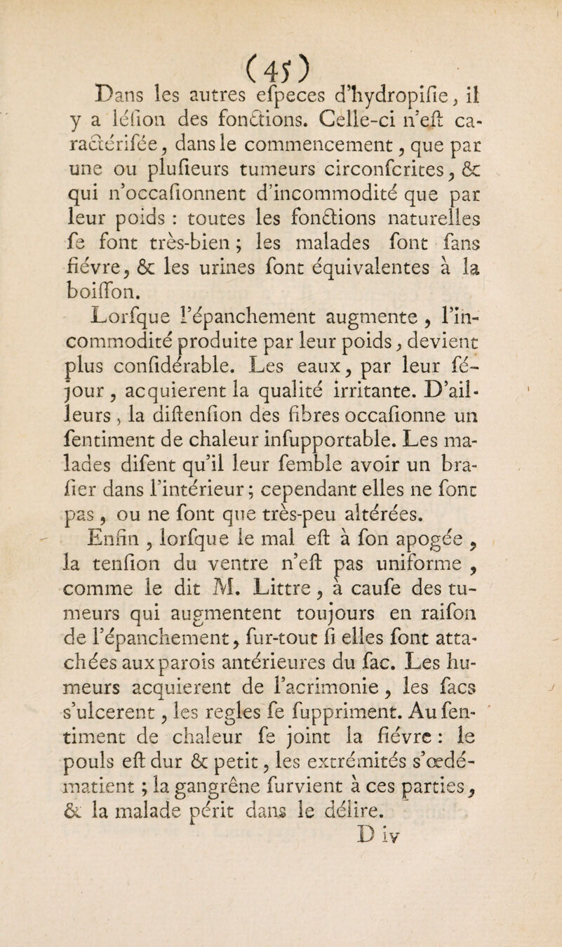 Dans les autres efpeces d’hydropifie , il y a lé fi o n des fonctions. Celle-ci n’eft ca- ractérifée , dans le commencement, que par une ou plufieurs tumeurs circonfcrites, & qui n’occafionnent d’incommodité que par leur poids : toutes les fondions naturelles fe font très-bien ; les malades font fans fièvre, & les urines font équivalentes à la boiffon. Lorfque l’épanchement augmente , Fin- commodité produite par leur poids, devient plus confidérable. Les eaux^ par leur fé- jour 5 acquièrent la qualité irritante. D’ail¬ leurs , la diftenfion des fibres occafionne un fentiment de chaleur infupportable. Les ma¬ lades difent qu’il leur fembie avoir un bra- fier dans l’intérieur; cependant elles ne font pas, ou ne font que très-peu altérées. Enfin ? lorfque le mal eft à fon apogée ? la tenfion du ventre n’eft pas uniforme 9 comme le dit M. Littré, à caufe des tu¬ meurs qui augmentent toujours en raifon de l’épanchement y fur-tout fi elles font atta¬ chées aux parois antérieures du fac. Les hu¬ meurs acquièrent de l’acrimonie 9 les facs s’ulcèrent, les réglés fe fuppriment. Au fen¬ timent de chaleur fs joint la fièvre : le pouls eft dur & petit, les extrémités s’œdé- matient ; la gangrène furvient à ces parties ^ & la malade périt dans le délire.