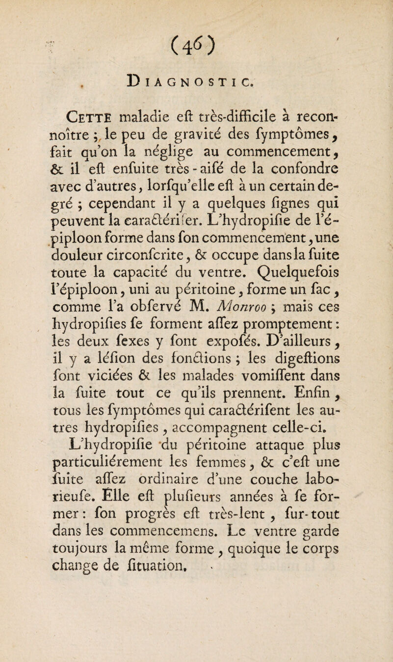 ï (4«) Diagnostic, Cette maladie eft très-difficile à recon- noître ; le peu de gravité des fymptômes, fait qu’on la néglige au commencement, & il eft enfuite très - aifé de la confondre avec d’autres, lorfqu’elle eft à un certain de¬ gré ; cependant il y a quelques fignes qui peuvent la caradéri'er. L’hydropifie de l’é¬ piploon forme dans fon commencement, une douleur circonfcrite, & occupe dans la fuite toute la capacité du ventre. Quelquefois l’épiploon ? uni au péritoine , forme un fac , comme l’a obfervé M. Monroo ; mais ces hydropifies fe forment aflez promptement : les deux fexes y font expofés. D’ailleurs , il y a léfion des fondions ; les digeftions font viciées & les malades vomiffent dans îa fuite tout ce qu’ils prennent. Enfin, tous les fymptômes qui caradérifent les au¬ tres hydropifies , accompagnent celle-ci. L’hydropifie du péritoine attaque plus particuliérement les femmes , & c’eft une fuite affez ordinaire d’une couche labo- rieufe. Elle eft plufieurs années à fe for¬ mer: fon progrès eft très-lent, fur-tout dans les commencemens. Le ventre garde toujours la même forme , quoique le corps change de fituation.