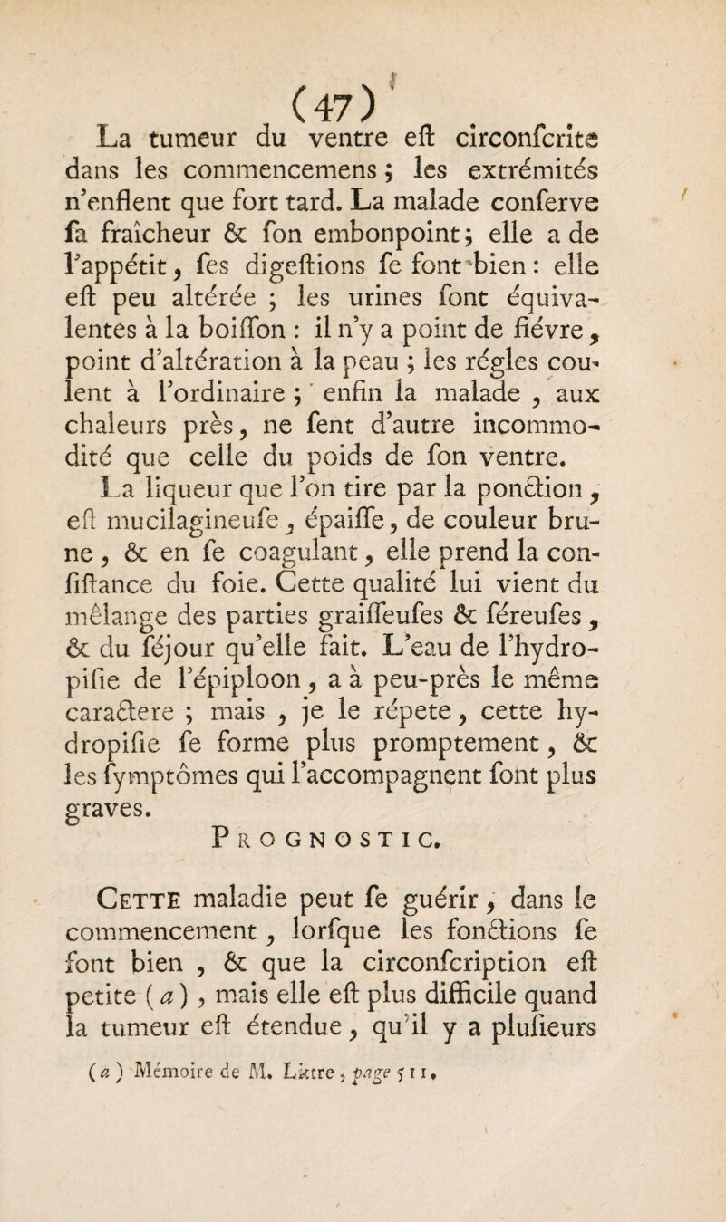 La tumeur du ventre eft circonfcrîta dans les commencemens ; les extrémités n'enflent que fort tard. La malade conferve fa fraîcheur & fon embonpoint; elle a de l'appétit , fes digeftions fe font bien: elle eft peu altérée ; les urines font équiva¬ lentes à la boiflbn : il n y a point de fièvre , point d’altération à la peau ; les régies cou¬ lent à l’ordinaire ; enfin la malade , aux chaleurs près, ne fent d’autre incommo¬ dité que celle du poids de fon ventre. La liqueur que l’on tire par la ponction 9 efl mucilagineufe , épaifle, de couleur bru¬ ne , & en fe coagulant, elle prend la con- fiftance du foie. Cette qualité lui vient du mélange des parties graifleufes & féreufes 9 & du féjour qu’elle fait. L’eau de l’hydro- pifie de l’épiploon, a à peu-près le même caradtere ; mais , je le répété, cette hy- dropifie fe forme plus promptement, & les fymptômes qui l’accompagnent font plus graves. Prognostic. Cette maladie peut fe guérir, dans le commencement , lorfque les fondrions fe font bien , & que la circonfcription eft petite (a) 9 mais elle eft plus difficile quand la tumeur eft étendue, qu il y a plufieurs (a) Mémoire de M. Lktre , yage 511 *