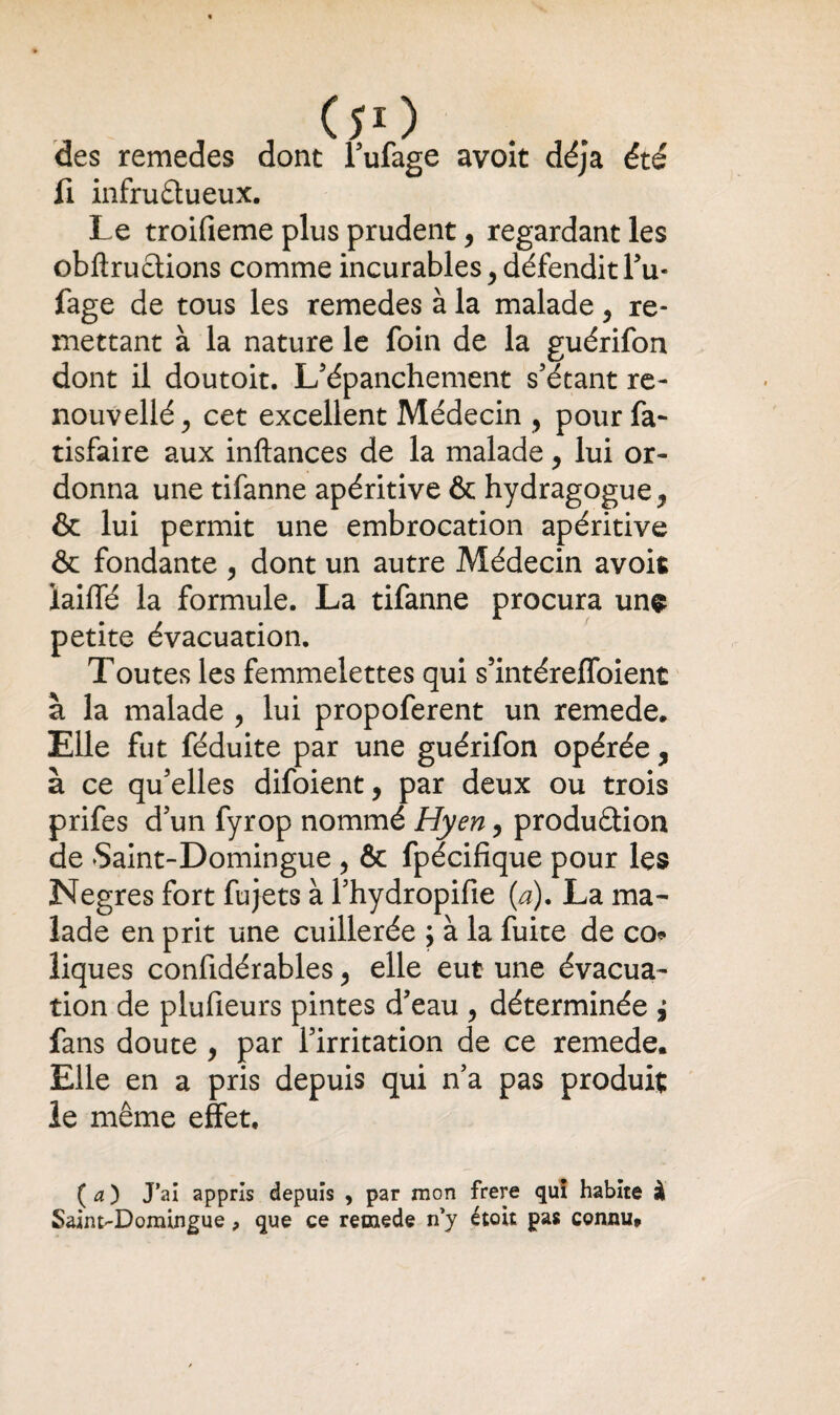 des remedes dont l’ufage avoit déjà été fi infruâueux. Le troifieme plus prudent, regardant les obftruétions comme incurables, défendit l’u- fage de tous les remedes à la malade 5 re¬ mettant à la nature le foin de la guérifon dont il doutoit. L’épanchement s’étant re- nouvellé, cet excellent Médecin , pour fa- tisfaire aux inftances de la malade, lui or¬ donna une tifanne apéritive & hydragogue^ & lui permit une embrocation apéritive & fondante , dont un autre Médecin avoit iaiffé la formule. La tifanne procura un$ petite évacuation. Toutes les femmelettes qui s’intéreffoient à la malade , lui propoferent un remede. Elle fut féduite par une guérifon opérée, à ce qu’elles difoient, par deux ou trois prifes d’un fyrop nommé Hyen, produêtion de Saint-Domingue , & fpécifique pour les Negres fort fujets à l’hydropifie (a). La ma¬ lade en prit une cuillerée ; à la fuite de co* liques confidérables , elle eut une évacua¬ tion de plufieurs pintes d’eau , déterminée i fans doute , par l’irritation de ce remede. Elle en a pris depuis qui n’a pas produit le même effet. (a) J’ai appris depuis , par mon frere quî habite à Saint-Domingue, que ce remede n’y étoit pas connu.