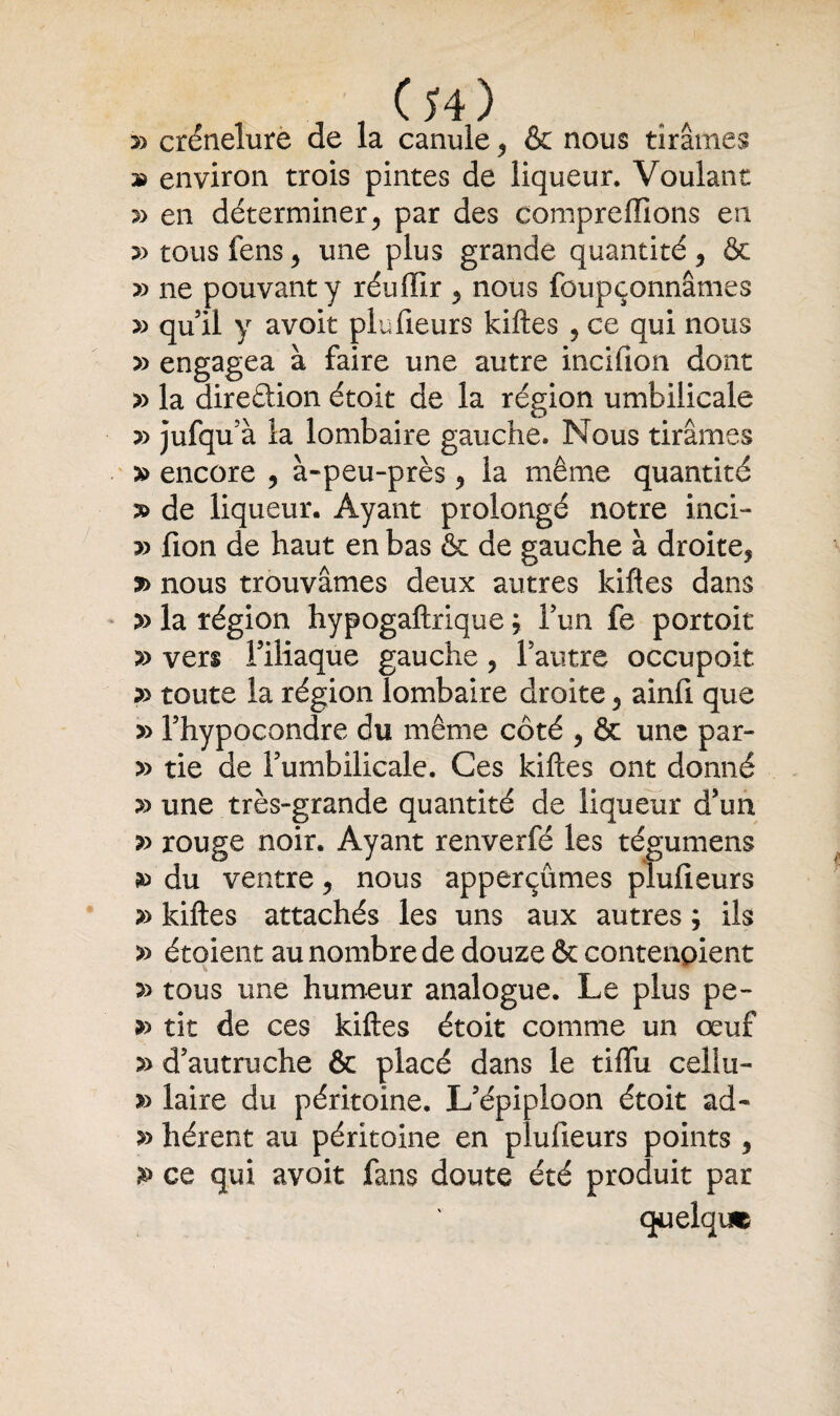 , , Cî4) s) crénelure de la canule * & nous tirâmes » environ trois pintes de liqueur. Voulant » en déterminer* par des comprenions en a> tous fens * une plus grande quantité * & » ne pouvant y réuflir * nous foupçonnâmes » qu il y avoit plufieurs kiftes , ce qui nous » engagea à faire une autre incifion dont » la dire&ion étoit de la région umbiiicale y> jufqu'à la lombaire gauche. Nous tirâmes a> encore * à-peu-près * la même quantité s> de liqueur. Ayant prolongé notre inci- a> fion de haut en bas & de gauche à droite* s> nous trouvâmes deux autres kiftes dans » la région hypogaftrique ; l’un fe portoit » vers Filiaque gauche * F autre occupoit & toute la région lombaire droite * ainfi que » Fhypocondre du même côté * & une par- » tie de Fumbilicale. Ces kiftes ont donné s> une très-grande quantité de liqueur d’un » rouge noir. Ayant renverfé les tégumens p du ventre * nous apperçûmes plufieurs » kiftes attachés les uns aux autres ; ils » étoient au nombre de douze & contenpient p tous une humeur analogue. Le plus pe- p tit de ces kiftes étoit comme un œuf 5> d’autruche & placé dans le tiffu celki- laire du péritoine. L’épiploon étoit ad- » lièrent au péritoine en plufieurs points * P ce qui avoit fans doute été produit par quelque