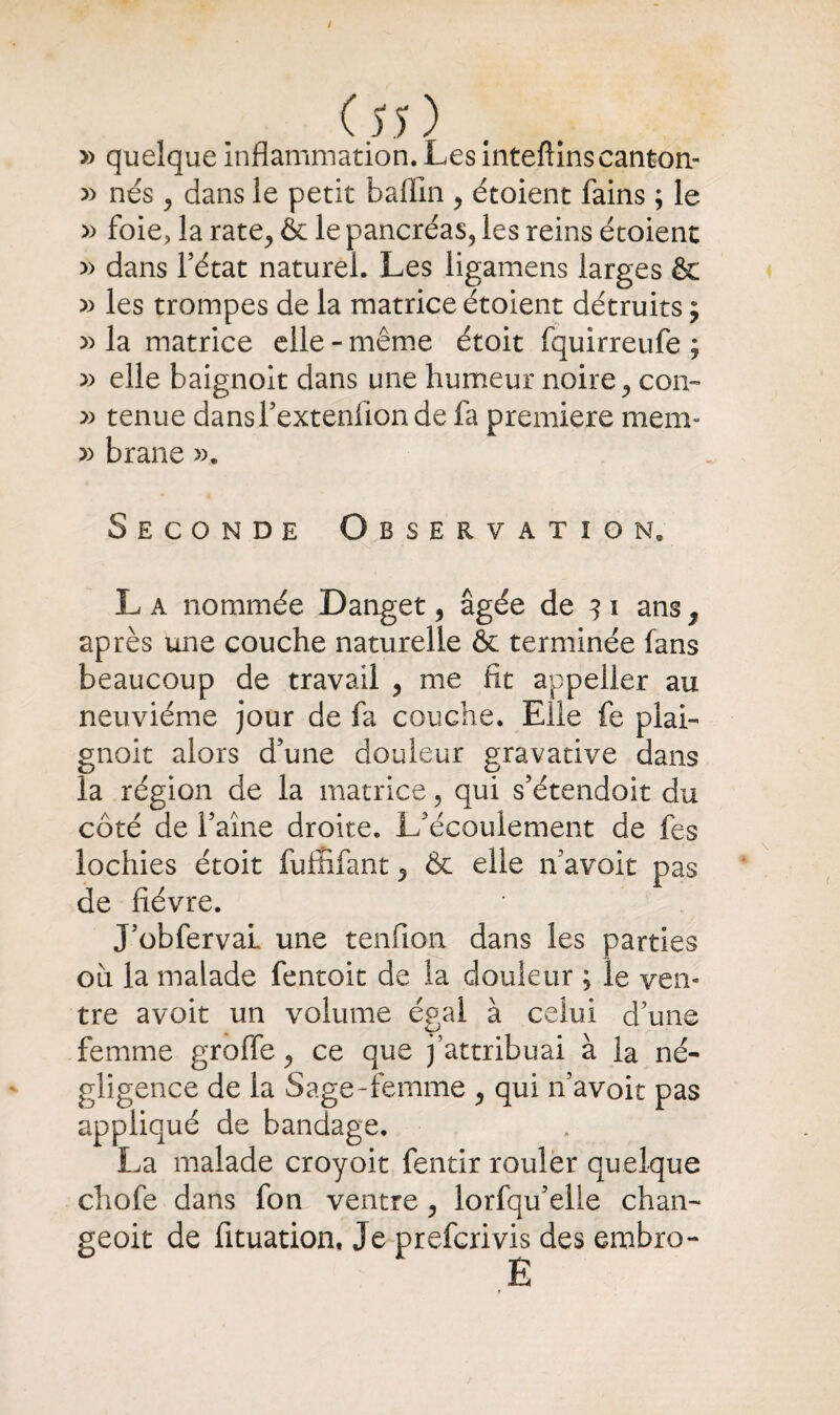 » quelque Inflammation. Les inteftinscanton- » nés 9 dans le petit baflîn y étoient fains ; le » foie, la rate., & le pancréas, les reins étoient » dans l’état naturel. Les ligamens larges & » les trompes de la matrice étoient détruits $ » la matrice elle - même étoit fquirreufe ; » elle baignoit dans une humeur noire, con~ tenue dansTextenflonde fa première mem- » brane ». Seconde Observation, L a nommée Danget 5 âgée de 3 i ans 7 après une couche naturelle & terminée fans beaucoup de travail , me fît appelier au neuvième jour de fa couche. Elle fe plai- gnoit alors d’une douleur gravative dans la région de la matrice, qui s’étendoit du côté de l’aine droite. L’écoulement de fes lochies étoit fuffifant 5 & elle n’avoit pas de fièvre. J’obferval une tendon dans les parties où la malade fentoit de la douleur ; le ven¬ tre avoit un volume égal à celui d’une femme groffe ^ ce que j’attribuai à la né¬ gligence de la Sage-femme , qui n’avoit pas appliqué de bandage. La malade croyoit fentir rouler quelque chofe dans fon ventre, lorfqu’elle chan- geoit de fituation. Je prefcrivis des embro- E