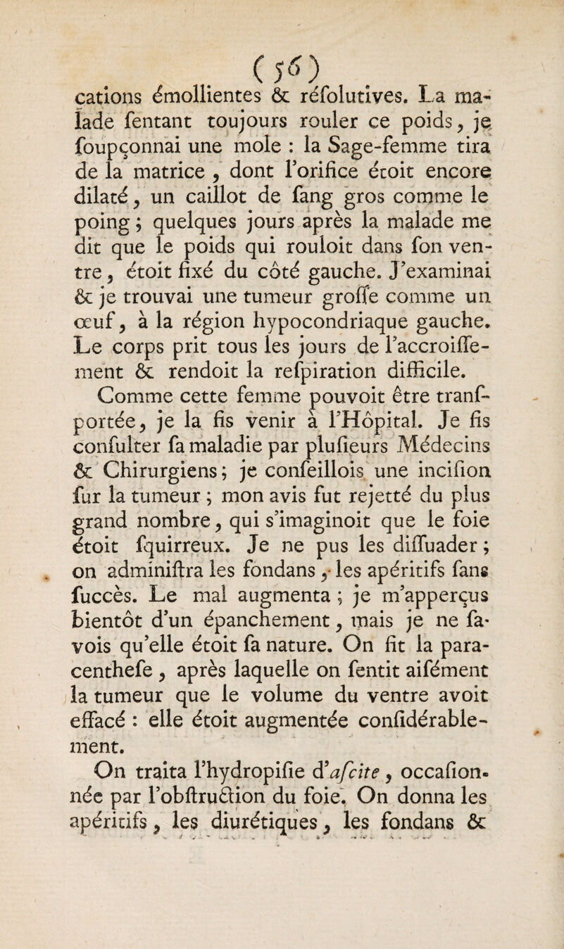 cations émollientes & réfolutives. La ma¬ lade Tentant toujours rouler ce poids > je foupçonnai une mole : la Sage-femme tira de la matrice 5 dont l’orifice étoit encore dilaté > un caillot de fang gros comme le poing ; quelques jours après la malade me dit que le poids qui rouloit dans fon ven¬ tre 5 étoit fixé du côté gauche» J’examinai & je trouvai une tumeur grofie comme un oeuf ^ à la région hypocondriaque gauche» Le corps prit tous les jours de l’accroiffe- ment & rendoit la refpiration difficile. Comme cette femme pouvoir être tranf» portée > je la fis venir à l’Hôpital. Je fis confulter fa maladie par plufieurs Médecins & Chirurgiens ; je confeillois une incifion fur la tumeur ; mon avis fut rejetté du plus grand nombre, qui s’imaginoit que le foie étoit fquirreux. Je ne pus les diffuader ; on adminiftra les fondans y les apéritifs fans fuccès. Le mal augmenta ; je m’apperçus bientôt d’un épanchement, mais je ne fa- vois qu’elle étoit fa nature. On fit la para- centhefe > après laquelle on fentit aifément la tumeur que le volume du ventre avoir effacé : elle étoit augmentée confidérable- ment. On traita Thydropifie d’afeite y occafion- née par l’obftruâion du foie. On donna les apéritifs y les diurétiques 5 les fondans & 4 j i '*• . Jl _ 4 . >• >V t .v « . -