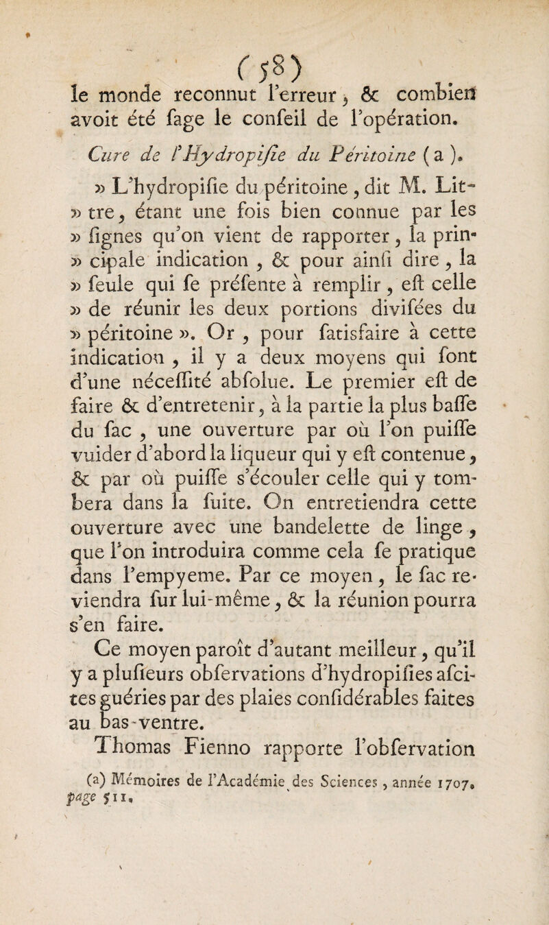 f5§) le monde reconnut 1 erreur 5 & combien avoit été fage le confeil de l’opération. Cure de /’Hydropi fie du Péritoine ( a ). » L’hydropifie du .péritoine , dit M. Lit- »tre, étant une fois bien connue par les » figues qu’on vient de rapporter 5 la prin* » cipale indication , & pour ainfi dire, la » feule qui fe préfente à remplir , eft celle » de réunir les deux portions divifées du » péritoine ». Or , pour fatisfaire à cette Indication , il y a deux moyens qui font d’une néceffité abfolue. Le premier eft de faire & d’entretenir , à la partie la plus baffe du fac , une ouverture par ou l’on puiffe vuider d’abord la liqueur qui y eft contenue ^ & par où puiffe s'écouler celle qui y tom¬ bera dans la fuite. On entretiendra cette ouverture avec une bandelette de linge, que bon introduira comme cela fe pratique dans l’empyeme. Par ce moyen, le fac re¬ viendra fur lui-même j & la réunion pourra s’en faire. Ce moyen paroît d’autant meilleur ^ qu’il y a plufieurs obfervations d’hydropiiies afci- tes guéries par des plaies confidérables faites au bas-ventre. Thomas Fienno rapporte l’obfervation (a) Mémoires de l’Académie des Sciences 5 année 1707, page $iu