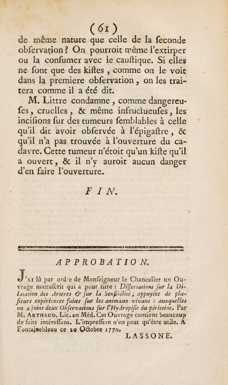 de même nature que celle de la fécondé obfervation ? On pourroit même l’extirper ou la confumer avec le cauftique. Si elles ne font que des kiftes , comme on le voit dans la première obfervation, on les trai¬ tera comme il a été dit. M. Littré condamne , comme dangereu- fes, cruelles , & même infrudueufes 5 les incifions fur des tumeurs femblables à celle qu’il dit avoir obfervée à fépigaftre y & qu’il n’a pas trouvée à l’ouverture du ca¬ davre. Cette tumeur n’étoit qu’un kifte qu’il a ouvert, & il n’y auroit aucun danger d’en faire l’ouverture. F I N. APPROBATION. J’ai lu par ord:e de Monfèigneur ie Chancelier un Ou¬ vrage maqufcrit qui a pour titre : DiJJertations fur la Di¬ latation des Arteres & fur la Senfbilité ; appuyées de plu- fieurs expériences faites fur les animaux vivant : auxquelles on a joint deux Obfervations fur iHydropife du péritoine. Par M. Arthaud, Lie. en Méd. Cet Ouvrage contient beaucoup de faits intéreflans. L’impreflion n’en peut qu’être utile. A Fontainebleau ce iq Octobre 1770, L A S S O N E.