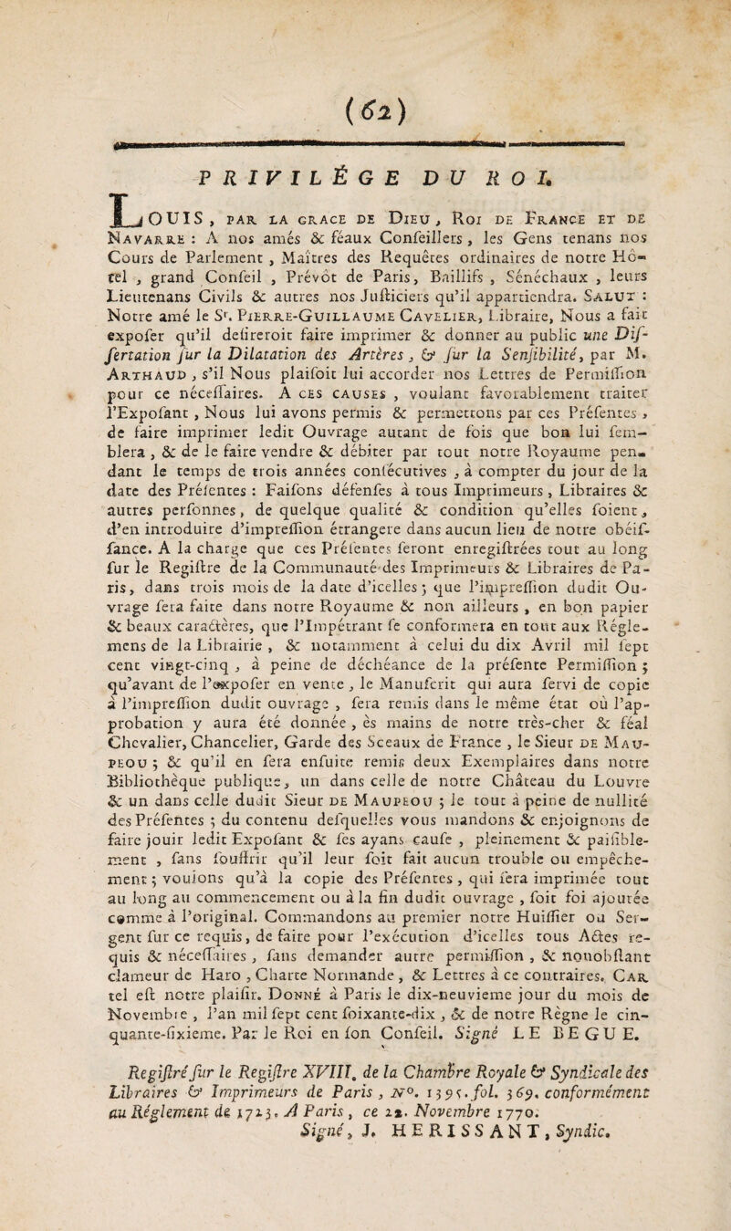 PRIVILÈGE DU ROI. Louis, PAR. LA GRACE DE DlEU , Roi DE FRANCE ET DE Navarre: A nos amés & féaux Confeillers , les Gens tenans nos Cours de Parlement , Maîtres des Requêtes ordinaires de notre Hô¬ tel , grand Confeil , Prévôt de Paris, Baillifs , Sénéchaux , leurs Lieutenans Civils ôc autres nos Jufticiers qu’il appartiendra. Salut : Notre amé le Sr. Pierre-Guillaume Cavelier, Libraire, Nous a lait expofer qu’il defireroit faire imprimer & donner au public une Dif- fertation fur la Dilatation des Artères, 6* fur la Senjibilité, par M. Arthaud , s’il Nous plaifoit lui accorder nos Lettres de Permilfion pour ce néceffaires. A ces causes , voulant favorablement traiter î’Expofant , Nous lui avons permis & permettons par ces Préfentes , de faire imprimer ledit Ouvrage autant de fois que bon lui fem- blera , &: de le faire vendre & débiter par tout notre Royaume pen¬ dant le temps de trois années confécutives , à compter du jour de la date des Préfentes : Faifons défenfes à tous Imprimeurs , Libraires autres pcrfonnes, de quelque qualité & condition qu’elles foient d’en introduire d’impreiTion étrangère dans aucun lieu de notre obéif- Lance. A la charge que ces Préfentes feront enregiflrées coût au long fur le Regiftre de la Communauté-dés Imprimeurs & Libraires de Pa¬ ris, dans trois mois de la date d’icelles} que l’hjipreflîon dudit Ou¬ vrage fera faite dans notre Royaume & non ailleurs , en bon papier & beaux caractères, que l’Impétrant fe conformera en tout aux Régie- mcns de la Librairie , & notamment à celui du dix Avril mil lept cent vingt-cinq , à peine de déchéance de la préfente Permiffion ; qu’avant de l’axpofer en vente , le Manufcrit qui aura fervi de copie à l’impreffion dudit ouvrage , fera remis dans le même état où l’ap¬ probation y aura été donnée , es mains de notre très-cher & féal Chevalier, Chancelier, Garde des Sceaux de France , le Sieur de Mau- peou ; & qu’il en fera enfuite remis deux Exemplaires dans notre Bibliothèque publique, un dans celle de notre Château du Louvre & un dans celle dudit Sieur de Maupeou ; le tout à peine de nullité des Préfentes ; du contenu defqueües vous mandons Sc enjoignons de faire jouir ledit Expofant & fe s ayans eaufe , pleinement & paifible- ment , fans fouffrir qu’il leur foit fait aucun trouble ou empêche¬ ment 5 vouions qu’à la copie des Préfentes , qui fera imprimée tout au long au commencement ou à la fin dudit ouvrage , foit foi ajoutée c»mme à l’original. Commandons au premier notre Huifîîer ou Ser¬ gent fur ce requis, de faire pour l’exécution d’icelles tous Actes re¬ quis & néceffaires, fans demander autre permilfion , Sc nonobllant clameur de Haro , Charte Normande , & Lettres à ce contraires. Car tel eft notre plaifir. Donné à Paris le dix-neuvieme jour du mois de Novembie , l’an milfept cent foixante-dix , & de notre Règne le cin- quante-fixieme. Par le Roi en fon Confeii. Signé LE BEGUE. Regijlréfur le Regiftre XVIIT. de la Chambre Royale & Syndicale des Libraires 6* Imprimeurs de Paris, N°. 139s. fol. $69. conformément au Réglement de 17x3. /i Paris, ce ix. Novembre 1770. Signé, J. HERISSANT, Syndic.