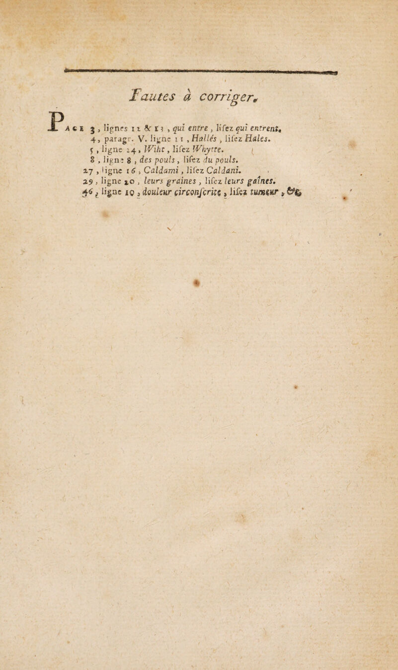 *1 Fautes à corriger* agi j , lignes 11 & i ? , qui entre , lvTez qui entrent. 4, paragr. V. ligne 11 , Halle's , iifez Haies. $ , ligne ;4 , W^z/ïf , Iifez Whytte. ( § , ligne 8 , des pouls, Iifez ,-/u pouls. 17 , ligne 16 > Caldami, liiez Caldani. 2.9 . ligne a,o , leurs graines , Iifez leurs gaines. $61 ligne iq 3 douleur çirconfcrhç, iifez tuwur * «