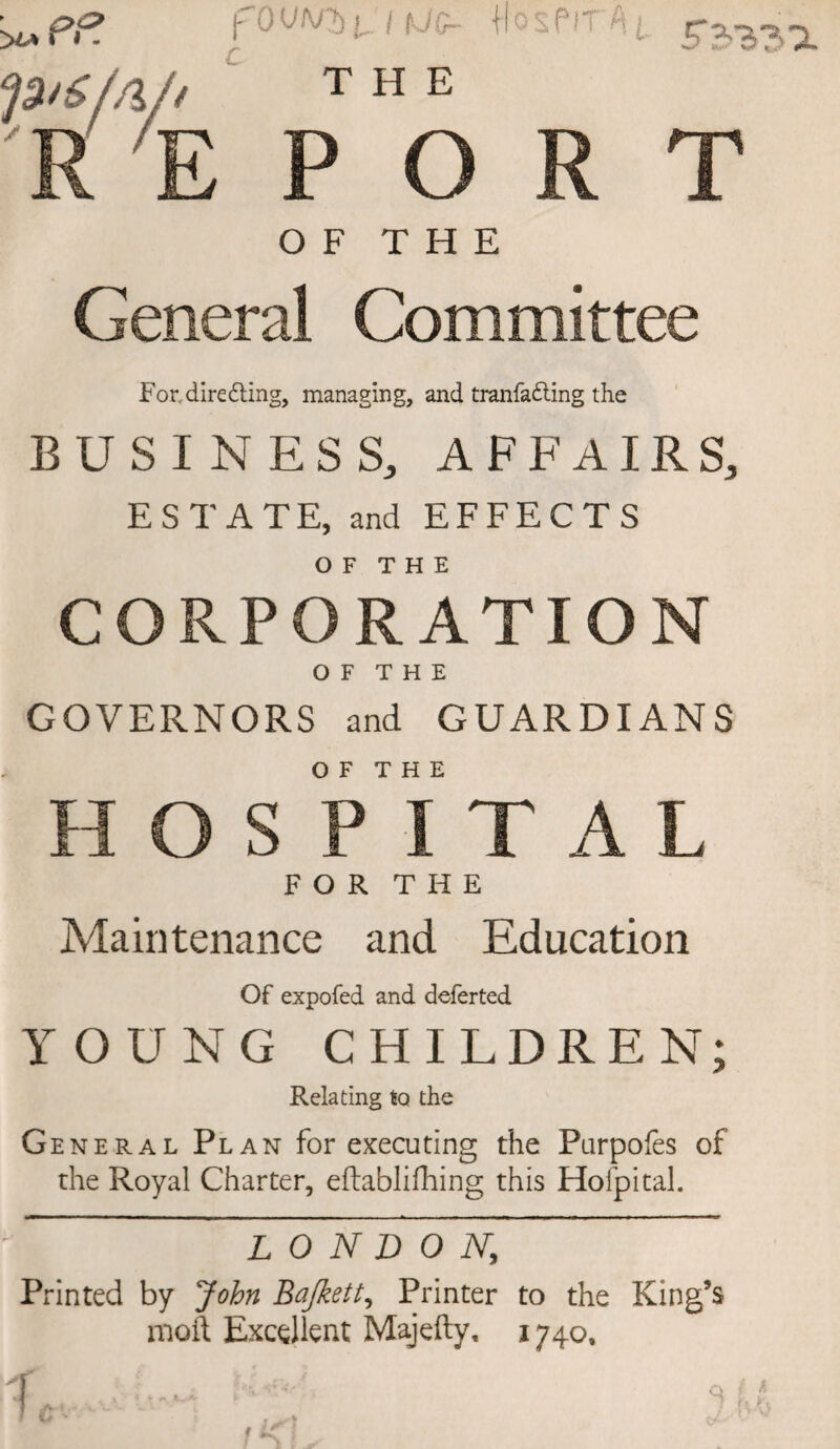 S 2>?> 3 ^ fOV/v ‘fSnSf/l/t the R E PORT OF THE General Committee For, directing, managing, and tranfafting the BUSINESS, AFFAIRS, ESTATE, and EFFECTS OF THE CORPORATION O F T H E GOVERNORS and GUARDIANS OF THE HOSPITAL FOR THE Maintenance and Education Of expofed and deferted YOUNG CHILDREN; Relating to the General Plan for executing the Purpofes of the Royal Charter, eftablifhing this Hofpital. ■■■■■■ ■! ■ — ■ .i ——, — ■ -A..,-., i — »«—»■————— ».— »hmi»u- LONDON,, Printed by John Bajkett, Printer to the King’s mod Excellent Majefty, 1740,