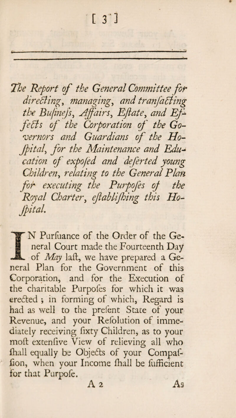 The Report of the General Committee for directings managing, and tranjadling the Bujinefs, Affairs, Eftate, jE/^ Corporation of the Go¬ vernors and Guardians of the Ho- JpitaP for the Maintenance and Edu- cation of expofed and deferted young Children, relating to the General Plan for executing the Purpofes of the Royal Charter, eftablifding this Ho¬ ffital. IN Parlance of the Order of the Ge¬ neral Court made the Fourteenth Day of May laft, we have prepared a Ge¬ neral Plan for the Government of this Corporation, and for the Execution of the charitable Purpofes for which it was eredted * in forming of which, Regard is had as well to the prefent State of your Revenue, and your Refolution of imme¬ diately receiving fixty Children, as to your moft extenfive View of relieving all who fhali equally be Objedts of your Compaf- fion, when your Income fhali be fufficient for that Purpofe. A 2 As