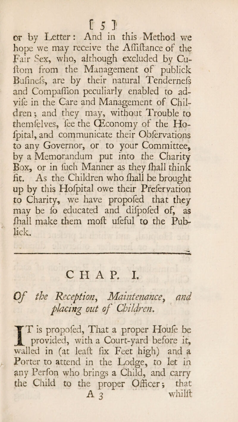 or by Letter: And in this Method we hope we may receive the ASTiftance of the Fair Sex, who, although excluded by Cu- ftom from the Management of publick Bufinefs, are by their natural Tendernefs and Compaffion peculiarly enabled to ad- vife in the Care and Management of Chil¬ dren ; and they may, without Trouble to themfelves, fee the CEconomy of the Ho- fpital, and communicate their Observations to any Governor, or to your Committee,, by a Memorandum put into the Charity Box, or in fuch Manner as they Shall think fit. As the Children who Shall be brought up by this Hofpital owe their Prefervation to Charity, we have propofed that they may be fo educated and difpofed of, as Shall make them moft ufeful to the Pub- lick. CHAP, I. Of the Reception, Maintenance, and placing out of Children. IT is propofed, That a proper Houle be provided, with a Court-yard before it, walled in (at leaft fix Feet high) and a Porter to attend in the Lodge, to let in any Perfon who brings a Child, and carry the Child to the proper Officer •, that A 3 whilft