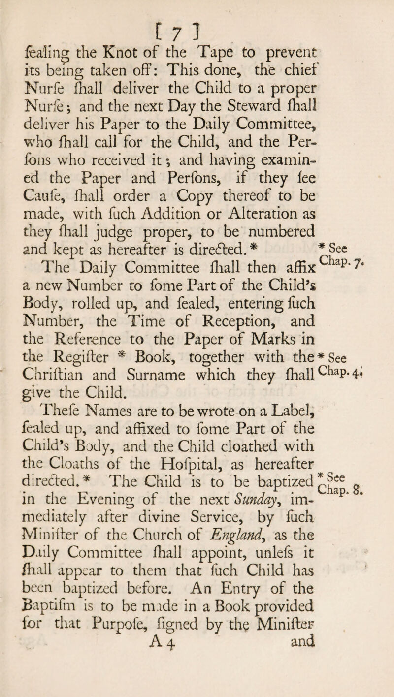 fea'ling the Knot of the Tape to prevent its being taken off: This done, the chief Nurfe fhall deliver the Child to a proper Nurie; and the next Day the Steward fhall deliver his Paper to the Daily Committee, who fhall call for the Child, and the Per- fbns who received it *, and having examin¬ ed the Paper and Perfons, if they fee Caufe, fhall order a Copy thereof to be made, with fuch Addition or Alteration as they fhall judge proper, to be numbered and kept as hereafter is directed. * * See The Daily Committee fhall then affix Cliap‘ a new Number to fome Part of the Child’s Body, rolled up, and fealed, entering fuch Number, the Time of Reception, and the Reference to the Paper of Marks in the Regifter * Book, together with the * See Chriftian and Surname which they fhall CiiaP* 4* give the Child. Thefe Names are to be wrote on a Label, fealed up, and affixed to fome Part of the Child’s Body, and the Child cloathed with the Cloaths of the Hofpital, as hereafter directed.* The Child is to be baptized *j^e g in the Evening of the next Sunday, im¬ mediately after divine Service, by fuch Minifter of the Church of Englatid, as the Daily Committee fhall appoint, unlefs it fhall appear to them that fuch Child has been baptized before. An Entry of the Baptifm is to be made in a Book provided for that Purpofe, figned by the Minifter A 4 and