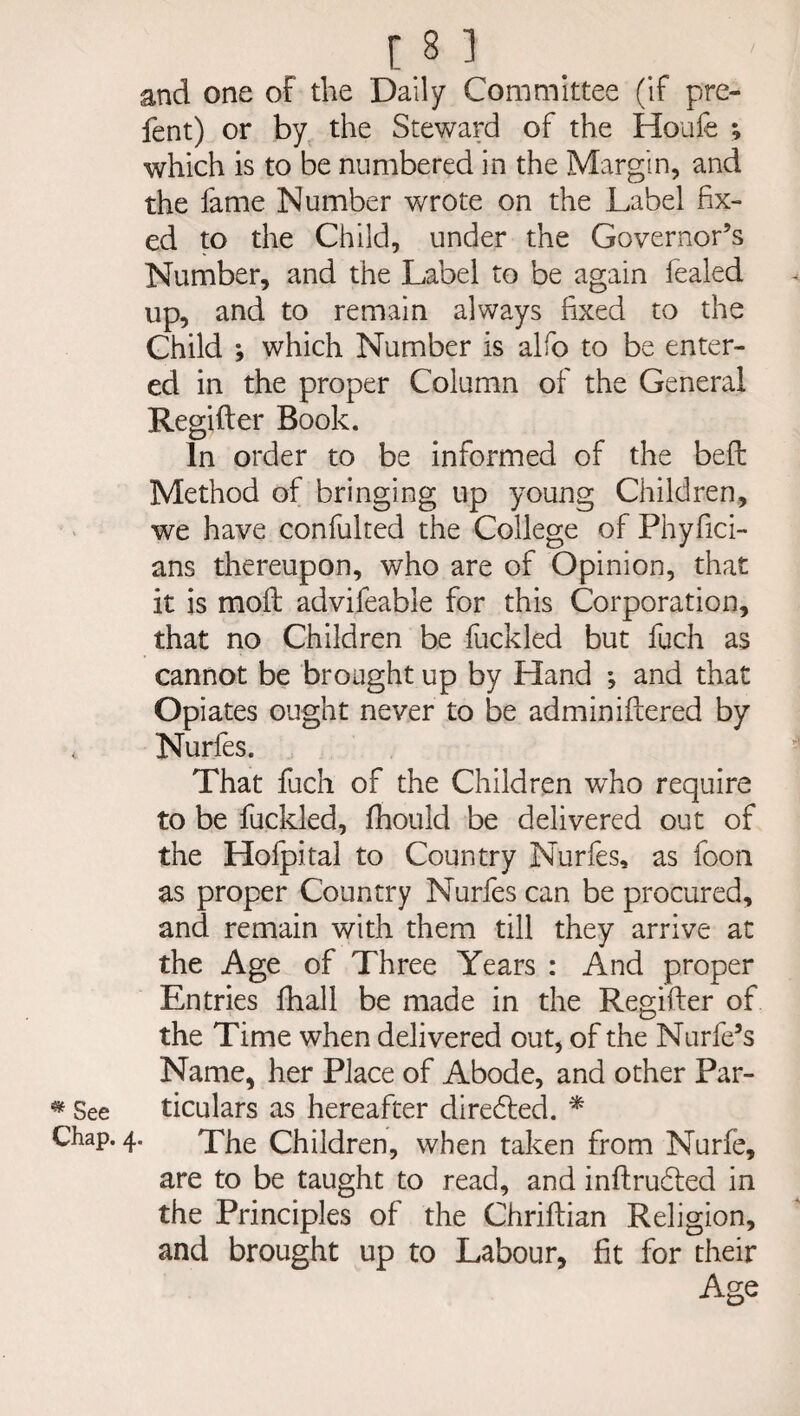 and one of the Daily Committee (if pre- fent) or by the Steward of the Houfe ^ which is to be numbered in the Margin, and the fame Number wrote on the Label fix¬ ed to the Child, under the Governor’s Number, and the Label to be again fealed up, and to remain always fixed to the Child *, which Number is alfo to be enter¬ ed in the proper Column of the General Regifter Book. In order to be informed of the beft Method of bringing up young Children, we have confulted the College of Phyfici- ans thereupon, who are of Opinion, that it is moft advifeable for this Corporation, that no Children be fuckled but fuch as cannot be brought up by Hand ; and that Opiates ought never to be adminiftered by < Nurfes. That fuch of the Children who require to be fuckled, Ihould be delivered out of the Holpital to Country Nurfes, as foon as proper Country Nurfes can be procured, and remain with them till they arrive at the Age of Three Years : And proper Entries fhall be made in the Regifter of the Time when delivered out, of the Nurfe’s Name, her Place of Abode, and other Par- * See ticulars as hereafter direded. * Chap. 4. The Children, when taken from Nurfe, are to be taught to read, and inftrucfted in the Principles of the Chriftian Religion, and brought up to Labour, fit for their Age