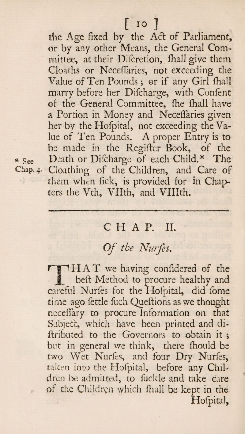 die Age fixed by the Aft of Parliament, or by any other Means, the General Com¬ mittee, at their Difcretion, fhall give them Cloaths or Neceffaries, not exceeding the Value of Ten Pounds •, or if any Girl fhall marry before her Difcharge, with Confent of the General Committee, fhe fhall have a Portion in Money and Neceffaries given her by the Holpital, not exceeding the Va¬ lue of Ten Pounds. A proper Entry is to be made in the Regifter Book, of the * See Death or Difcharge of each Child.* The Chap. 4. Cloathing of the Children, and Care of them when fick, is provided for in Chap¬ ters the Vth, Vllth, and VUIth. CHAP. II. Of the Nurfes. rip H A T we having confidcred of the JL beft Method to procure healthy and careful Nurfes for the Holpital, did fome time ago fettle fuch Queftions as we thought neceflary to procure Information on that Subject, which have been printed and di- ftributed to the Governors to obtain it ; but in general we think, there fhould be two Wet Nurfes, and four Dry Nurfes, taken into the Holpital, before any Chil¬ dren be admitted, to luckle and take care of the Children which fhall be kept in the Holpital,