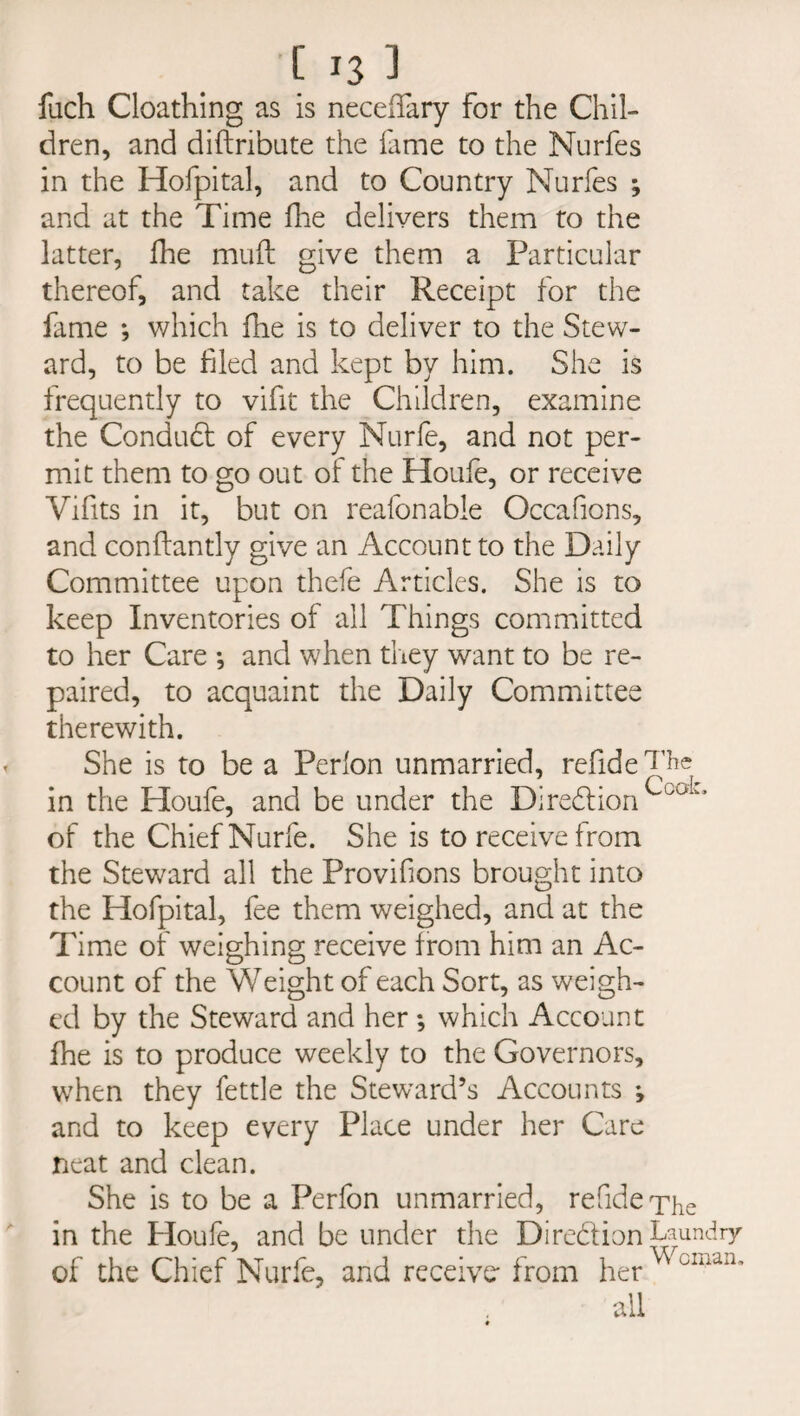 C J3 3 fuch Cloathing as is necelfary for the Chil¬ dren, and diftribute the fame to the Nurfes in the Hofpital, and to Country Nurfes ; and at the Time fhe delivers them to the latter, fhe muft give them a Particular thereof, and take their Receipt for the fame ; which fhe is to deliver to the Stew¬ ard, to be filed and kept by him. She is frequently to vifit the Children, examine the Condubt of every Nurfe, and not per¬ mit them to go out of the Houle, or receive Vifits in it, but on reafonable Occafions, and conflantly give an Account to the Daily Committee upon thefe Articles. She is to keep Inventories of all Things committed to her Care ; and when they want to be re¬ paired, to acquaint the Daily Committee therewith. She is to be a Perlon unmarried, refide in the Houfe, and be under the DireblionCcuL* of the Chief Nurfe. She is to receive from the Steward all the Provifions brought into the Hofpital, fee them weighed, and at the Time of weighing receive from him an Ac¬ count of the Weight of each Sort, as weigh¬ ed by the Steward and her ; which Account fhe is to produce weekly to the Governors, when they fettle the Steward’s Accounts ; and to keep every Place under her Care neat and clean. She is to be a Perfon unmarried, refide The in the Houfe, and be under the Direbtion Laundry of the Chief Nurfe, and receive- from her ^ all