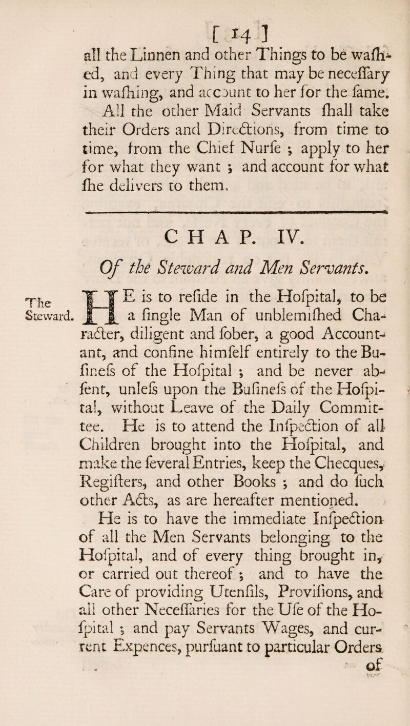 The Steward. [14]. all the Linnen and other Things to be waili^ ed, and every Thing that may be neceffary in walking, and account to her for the fame. All the other Maid Servants fhall take their Orders and Directions, from time to time, from the Chief Nurfe ; apply to her for what they want and account for what jfhe delivers to them. CHAP. IV. Of the Steward and Men Servants. HE is to refide in the Hofpital, to be a fingle Man of unblemifhed Cha- rafter, diligent and fober, a good Account¬ ant, and confine himfelf entirely to theBu- finefs of the Hofpital *, and be never ab-* fent, unlels upon the Bufinefs of the Hofpi- tal, without Leave of the Daily Commit¬ tee. He is to attend the Infpeftion of all Children brought into the Hofpital, and make the feveral Entries, keep the Checques,. Regifters, and other Books ; and do fuch other Afls, as are hereafter mentioned. He is to have the immediate Infpeflion of all the Men Servants belonging to the Hofpital, and of every thing brought in, or carried out thereof *, and to have the Care of providing Utenfils, Provilions, and all other Neceffaries for the Ufe of the Ho¬ fpital *, and pay Servants Wages, and cur¬ rent Expences, purfuant to particular Orders of