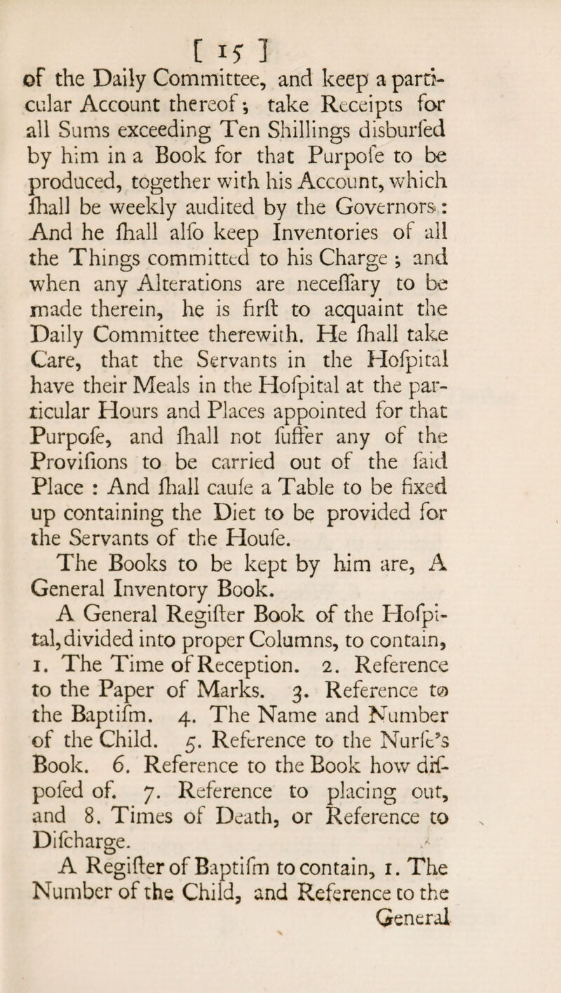 [15] of the Daily Committee, and keep a parti¬ cular Account thereof *, take Receipts for all Sums exceeding Ten Shillings disburfed by him in a Book for that Purpofe to be produced, together with his Account, which lhall be weekly audited by the Governors: And he fhall alfo keep Inventories of all the Things committed to his Charge ; and when any Alterations are neceffary to be made therein, he is firft to acquaint the Daily Committee therewith. He fhall take Care, that the Servants in the Hofpital have their Meals in the Hofpital at the par¬ ticular Hours and Places appointed for that Purpofe, and fhall not fuffer any of the Provifions to be carried out of the faid Place : And fhall caufe a Table to be fixed up containing the Diet to be provided for the Servants of the Houfe. The Books to be kept by him are, A General Inventory Book. A General Regifter Book of the Hofpi¬ tal, divided into proper Columns, to contain, i. The Time of Reception. 2. Reference to the Paper of Marks. 3. Reference to the Baptifm. 4. The Name and Number of the Child. 5. Reference to the Nurfe’s Book. 6. Reference to the Book how difi- pofed of. 7. Reference to placing out, and 8. Times of Death, or Reference to Difcharge. / A Regifter of Baptifm to contain, 1. The Number of the Child, and Reference to the General