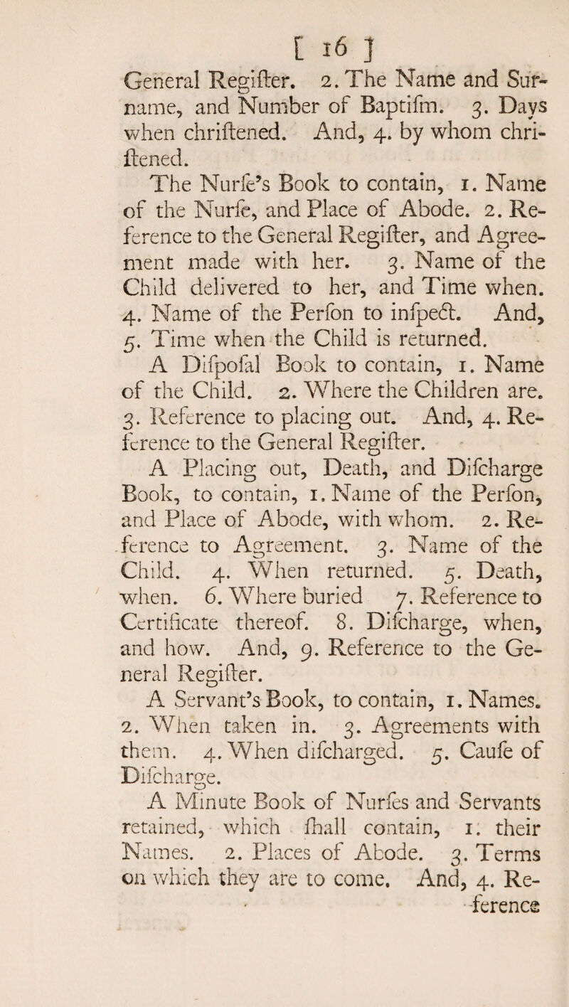 General Regifter. 2. The Name and Sur¬ name, and Number of Baptifm. 3. Days when chriftened. And, 4. by whom chri¬ ftened. The Nurfe’s Book to contain, 1. Name of the Nurfe, and Place of Abode. 2. Re¬ ference to the General Regifter, and Agree¬ ment made with her. 3. Name of the Child delivered to her, and Time when. 4. Name of the Perfon to infpedt. And, 5. Time when the Child is returned. A Difpofal Book to contain, 1. Name of the Child. 2. Where the Children are. 3. Reference to placing out. And, 4. Re¬ ference to the General Regifter. A Placing out. Death, and Difcharge Book, to contain, i.Name of the Perfon, and Place of Abode, with whom. 2. Re¬ ference to Agreement. 3. Name of the Child. 4. When returned. 5. Death, when. 6. Where buried 7. Reference to Certificate thereof. 8. Difcharge, when, and how. And, 9. Reference to the Ge¬ neral Regifter. A Servant’s Book, to contain, 1. Names. 2. When taken in. 3. Agreements with them. 4. When difeharged. 5. Caufe of Difch arge. A Minute Book of Nurfes and Servants retained, which fhall contain, 1. their Names. 2. Places of Abode. 3. Terms on which they are to come. And, 4. Re¬ ference