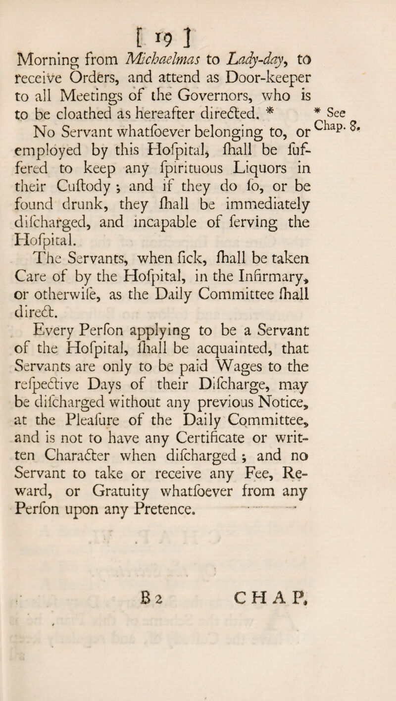 Morning from Michaelmas to Lady-day, to receive Orders, and attend as Door-keeper to all Meetings of the Governors, who is to be cloathed as hereafter diredted. * No Servant whatfoever belonging to, or employed by this Hofpital, fhall be buf¬ fered to keep any fpirituous Liquors in their Cuftody ; and if they do fo, or be found drunk, they fhall be immediately difcharged, and incapable of ferving the Hofpital. The Servants, when fick, fhall be taken Care of by the Hofpital, in the Infirmary* or otherwile, as the Daily Committee fhall diredt. Every Perfon applying to be a Servant of the Hofpital, fhall be acquainted, that Servants are only to be paid Wages to the refpedtive Days of their Difcharge, may be difcharged without any previous Notice, at the Pleafure of the Daily Committee, and is not to have any Certificate or writ¬ ten Charadter when difcharged ; and no Servant to take or receive any Fee, Re¬ ward, or Gratuity whatfoever from any Perfon upon any Pretence. B 2 * See Chap. S• CHAP,