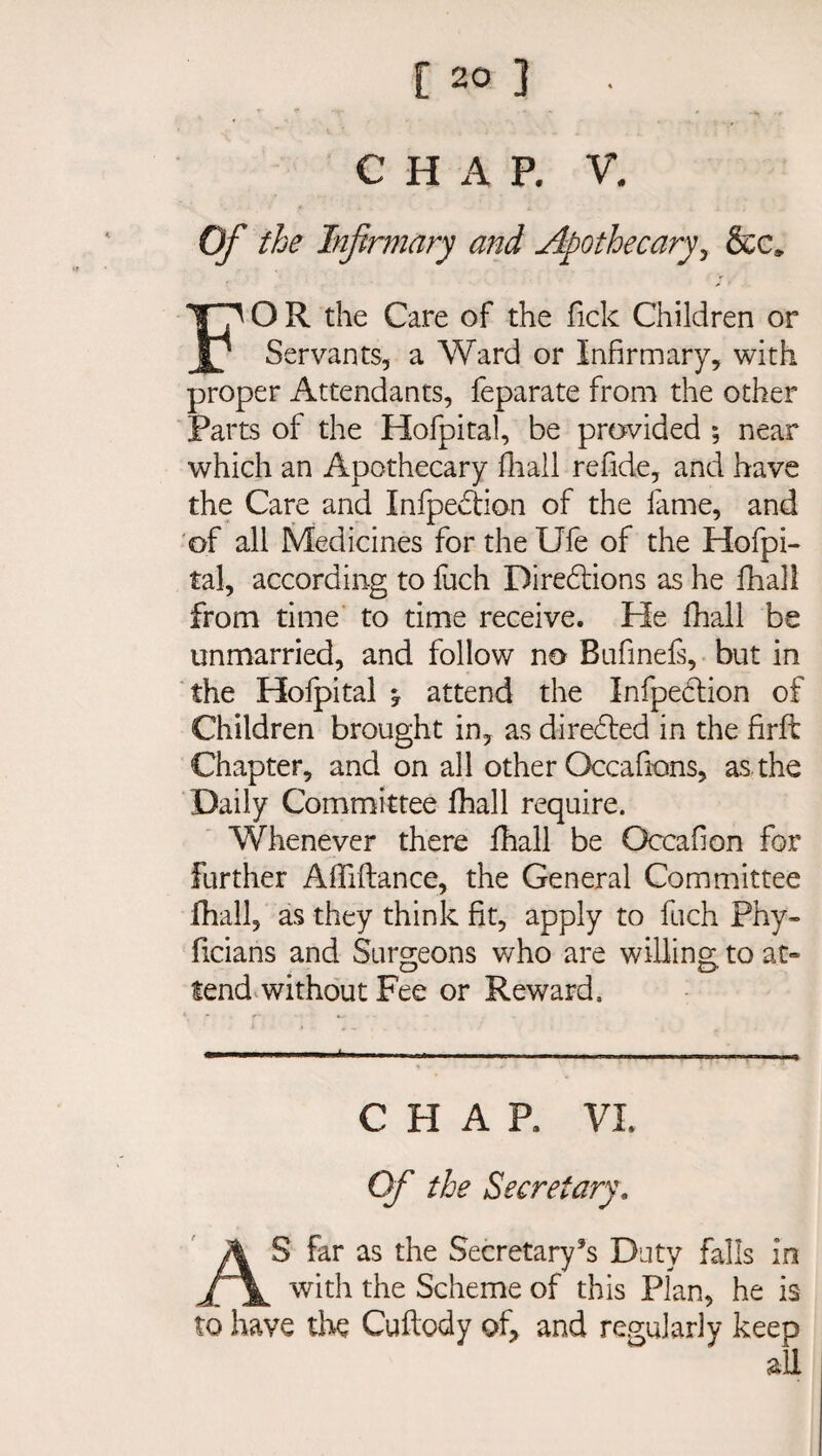 C H A P. V. Of the Infirmary and Apothecary, &c» FO R the Care of the fick Children or Servants, a Ward or Infirmary, with proper Attendants, feparate from the other Parts of the Hofpital, be provided ; near which an Apothecary fhall refide, and have the Care and Infpediion of the fame, and of all Medicines fortheUfe of the Hofpi¬ tal, according to fuch Directions as he fhall from time to time receive. He fhall be unmarried, and follow no Bufinefs, but in the Hofpital * attend the Infpeclion of Children brought in, as directed in the firft Chapter, and on all other Occafions, as the Daily Committee fhall require. Whenever there fhall be Occahon for further Affiftance, the General Committee fhall, as they think fit, apply to fuch Phy- ficians and Surgeons who are willing to at- tend without Fee or Reward, CHAR VI. Of the Secretary. AS far as the Secretary’s Duty falls in with the Scheme of this Plan, he is to have the Cuftody of, and regularly keep all