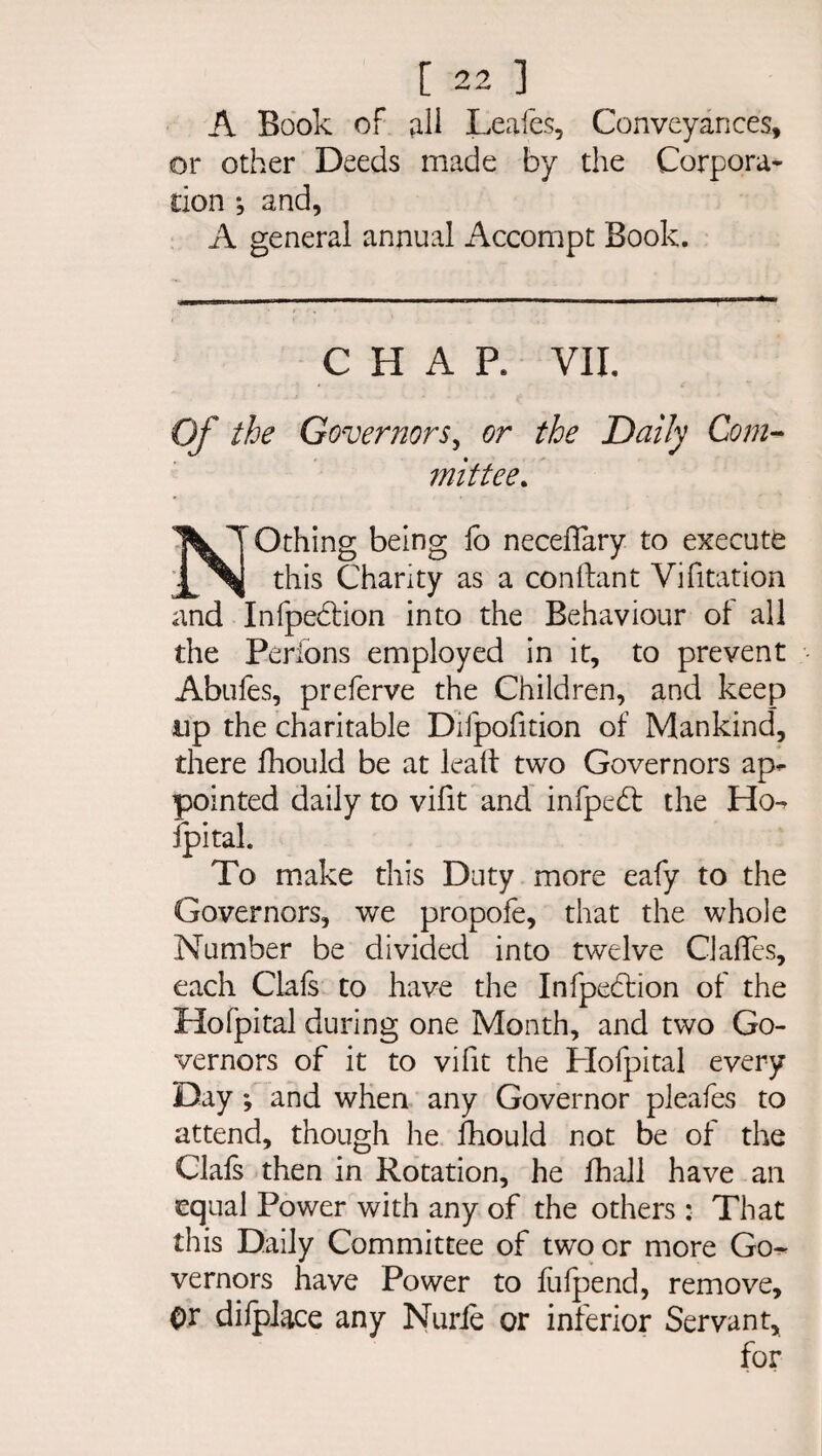 A Book of fill Leafes, Conveyances, or other Deeds made by the Corpora¬ tion ; and, A general annual Accompt Book. CHAR VII. Of the Governors, or the Daily Com¬ mittee. NOthing being fo neceflary to execute this Chanty as a conftant Vifitation and Infpedtion into the Behaviour of all the Perions employed in it, to prevent Abufes, preferve the Children, and keep up the charitable Difpofition of Mankind, there fhould be at lead two Governors ap¬ pointed daily to vifit and infpedt the Ho- fpital. To make this Duty more eafy to the Governors, we propofe, that the whole Number be divided into twelve Gaffes, each Clals to have the Infpedfion of the Ho fpital during one Month, and two Go¬ vernors of it to vifit the Plofpital every Day *, and when any Governor pleafes to attend, though he fhould not be of the Clals then in Rotation, he fhall have an equal Power with any of the others : That this Daily Committee of two or more Go¬ vernors have Power to fufpend, remove. Or dilplace any Nurie or inferior Servant,