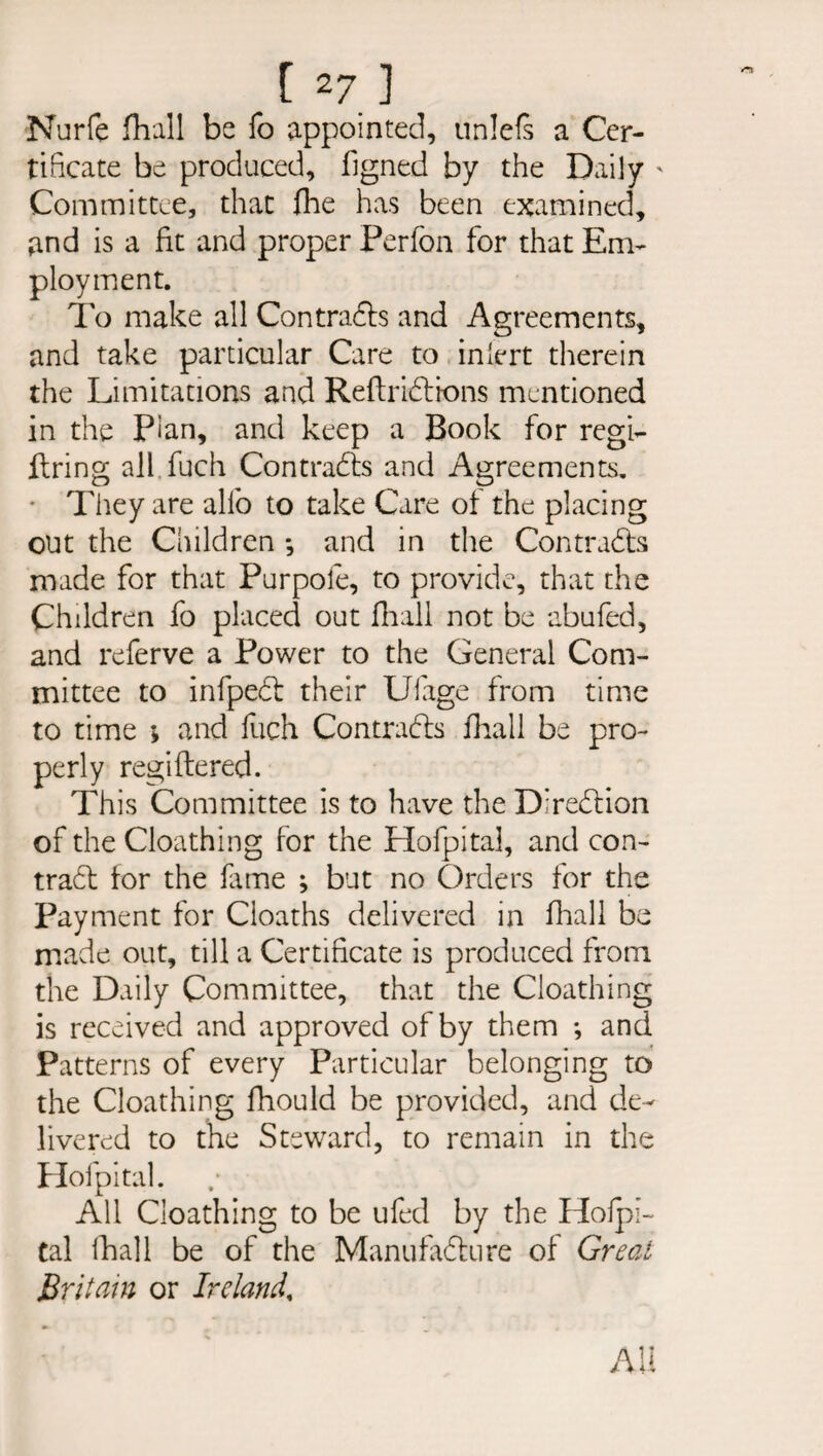 [ 2 7 ] Nurfe fliall be fo appointed, unlefs a Cer¬ tificate be produced, figned by the Daily ' Committee, that fhe has been examined, and is a fit and proper Perfon for that Em¬ ployment. To make all Contrads and Agreements, and take particular Care to inlert therein the Limitations and Reftridions mentioned in the Pian, and keep a Book for regi¬ ltring all fuch Contracts and Agreements. * They are alio to take Care of the placing out the Children •, and in the Contracts made for that Purpofe, to provide, that the Children fo placed out fnall not be abufed, and referve a Power to the General Com¬ mittee to infped their Ulage from time to time ; and fuch Contracts lhall be pro¬ perly regiftered. This Committee is to have the Diredion of the Cloathing for the Hofpital, and con- trad for the fame ; but no Orders for the Payment for Cioaths delivered in lhall be made out, till a Certificate is produced from the Daily Committee, that the Cloathing is received and approved of by them *, and Patterns of every Particular belonging to the Cloathing fhould be provided, and de¬ livered to the Steward, to remain in the Hofpital. All Cloathing to be ufed by the Hofpi¬ tal lhall be of the Manufadure of Great Britain or Ireland,