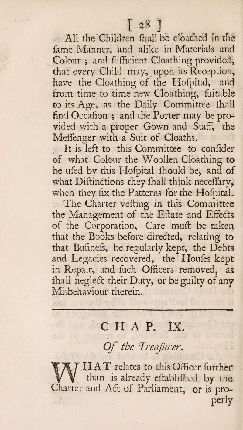 All the Children fhall be cloathed in the fame Manner, and alike in Materials and Colour ; and fufficient Cloathing provided, that every Child may, upon its Reception, have the Cloathing of the Hofpital, and from time to time new Cloathing, fuitable to its Age, as the Daily Committee fhall find Occalion ; and the Porter may be pro¬ vided with a proper Gown and Staff, the Meffenger with a Suit of Cloaths. It is left to this Committee to confider of what Colour the Woollen Cloathing to be ufed by this Hofpital fhould be, and of what Diltindtions they fhall think neceffary, when they fix the Patterns for the Hofpital. The Charter veiling in this Committee the Management of the Ellate and Effedts of the Corporation, Care mull be taken that the Books before directed, relating to that Bufinels, be regularly kept, the Debts and Legacies recovered, the Houfes kept in Repair, and fuch Officers removed, as fhall neglect their Duty, or be guilty of any Misbehaviour therein. CHAP. IX. Of the Treafurer. WHAT relates to this Officer further than is already eltablifhed by the Charter and Adi of Parliament, or is pro- perly