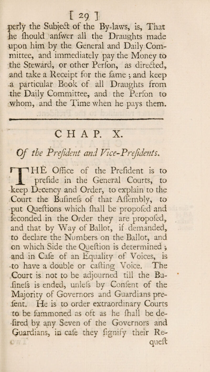 perly the Sub]e£t of the By-laws, is. That he fhould anfwer all the Draughts made upon him by the General and Daily Com¬ mittee, and immediately pay the Money to the Steward, or other Perfon, as directed, and take a Receipt for the fame *, and keep a particular Book of all Draughts from the Daily Committee, and the Perfon to whom, and the Time when he pays them. CHAP. X. THE Office of the Prefident is to prefide in the General Courts, to keep Decency and Order, to explain to the Court the Bufinefs of that Aflembly, to put Queflions which fhall be propofed arid feconded in the Order they are propofed, and that by Way of Ballot, if demanded, to declare the Numbers on the Ballot, and on which Side the Queftion is determined , and in Cafe of an Equality of Voices, is -to have a double or calling Voice. The Court is not to be adjourned till the Ba- .fmefs is ended, unlefs by Confent of the Majority of Governors and Guardians pre- fent. He is to order extraordinary Courts to be lummoned as oft as he fhall be de- •fired by any Seven of the Governors and Guardians, in cafe they fignify their Re~ quefl