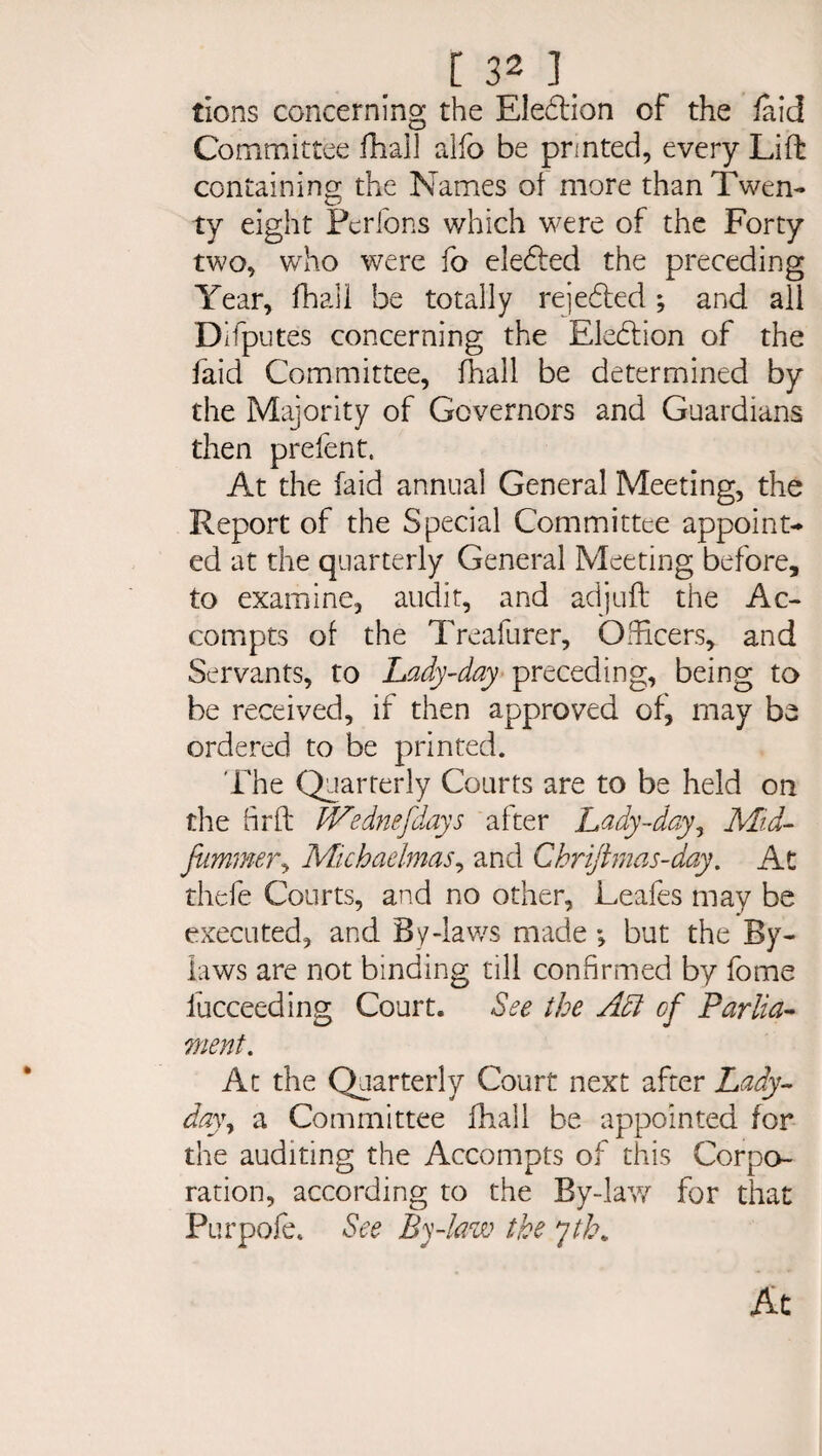 tions concerning the Ele&ion of the laid Committee fhali aifo be printed, every Lift containing the Names of more than Twen¬ ty eight Pcrfons which were of the Forty two, who were fo eledled the preceding Year, fhali be totally rejected; and all Difputes concerning the Election of the faid Committee, fhali be determined by the Majority of Governors and Guardians then prefent. At the faid annual General Meeting, the Report of the Special Committee appoint¬ ed at the quarterly General Meeting before, to examine, audit, and adjuft the Ac- compts of the Treafurer, Officers, and Servants, to Lady-day preceding, being to be received, if then approved of, may be ordered to be printed. The Quarterly Courts are to be held on the hrft IVednefdays after Lady-day, Mid- fummer, Michaelmas, and Chriftmas-day. At thefe Courts, and no other, Leafes may be executed, and By-laws made ; but the By¬ laws are not binding till confirmed by fome fucceeding Court. See the Adi of Parlia¬ ment. At the Quarterly Court next after Lady- dayy a Committee fhali be appointed for the auditing the Accompts of this Corpo¬ ration, according to the By-lav/ for that Purpofe. See By-law the yth. At